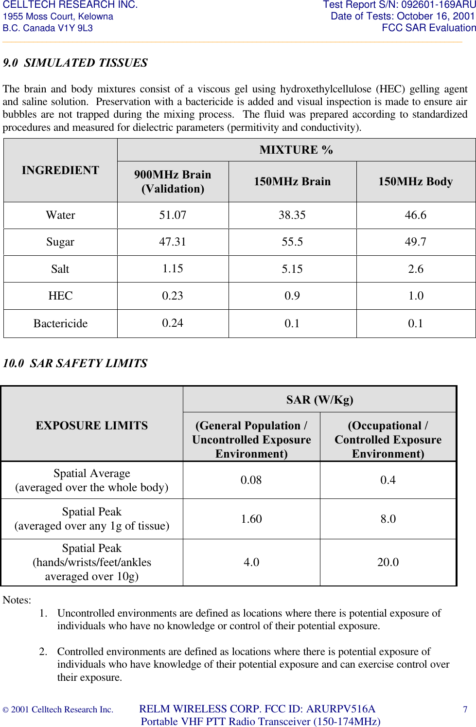 CELLTECH RESEARCH INC.                                                                 Test Report S/N: 092601-169ARU 1955 Moss Court, Kelowna                                                                                                Date of Tests: October 16, 2001 B.C. Canada V1Y 9L3                                                                                                                  FCC SAR Evaluation _________________________________________________________________________________________________________ © 2001 Celltech Research Inc.         RELM WIRELESS CORP. FCC ID: ARURPV516A    7                              Portable VHF PTT Radio Transceiver (150-174MHz)  9.0  SIMULATED TISSUES   The brain and body mixtures consist of a viscous gel using hydroxethylcellulose (HEC) gelling agent and saline solution.  Preservation with a bactericide is added and visual inspection is made to ensure air bubbles are not trapped during the mixing process.  The fluid was prepared according to standardized procedures and measured for dielectric parameters (permitivity and conductivity).                    10.0  SAR SAFETY LIMITS                 Notes:   1. Uncontrolled environments are defined as locations where there is potential exposure of individuals who have no knowledge or control of their potential exposure.  2. Controlled environments are defined as locations where there is potential exposure of individuals who have knowledge of their potential exposure and can exercise control over their exposure. SAR (W/Kg)  EXPOSURE LIMITS (General Population / Uncontrolled Exposure Environment) (Occupational / Controlled Exposure Environment) Spatial Average (averaged over the whole body) 0.08 0.4 Spatial Peak (averaged over any 1g of tissue) 1.60 8.0 Spatial Peak (hands/wrists/feet/ankles averaged over 10g) 4.0 20.0 MIXTURE % INGREDIENT 900MHz Brain (Validation) 150MHz Brain 150MHz Body Water 51.07 38.35 46.6 Sugar 47.31 55.5 49.7 Salt 1.15 5.15 2.6 HEC 0.23 0.9 1.0 Bactericide 0.24 0.1 0.1
