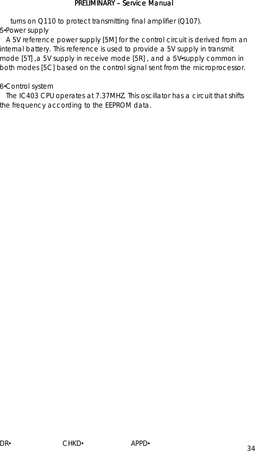 PRELIMINARY PRELIMINARY PRELIMINARY PRELIMINARY ––––    ServiceServiceServiceService Manual Manual Manual Manual    DR•                         CHKD•                       APPD• 34 turns on Q110 to protect transmitting final amplifier (Q107). 5•Power supply    A 5V reference power supply [5M] for the control circuit is derived from an internal battery. This reference is used to provide a 5V supply in transmit mode [5T] ,a 5V supply in receive mode [5R] , and a 5V•supply common in both modes [5C] based on the control signal sent from the microprocessor.  6•Control system    The IC403 CPU operates at 7.37MHZ. This oscillator has a circuit that shifts the frequency according to the EEPROM data.                                                                      