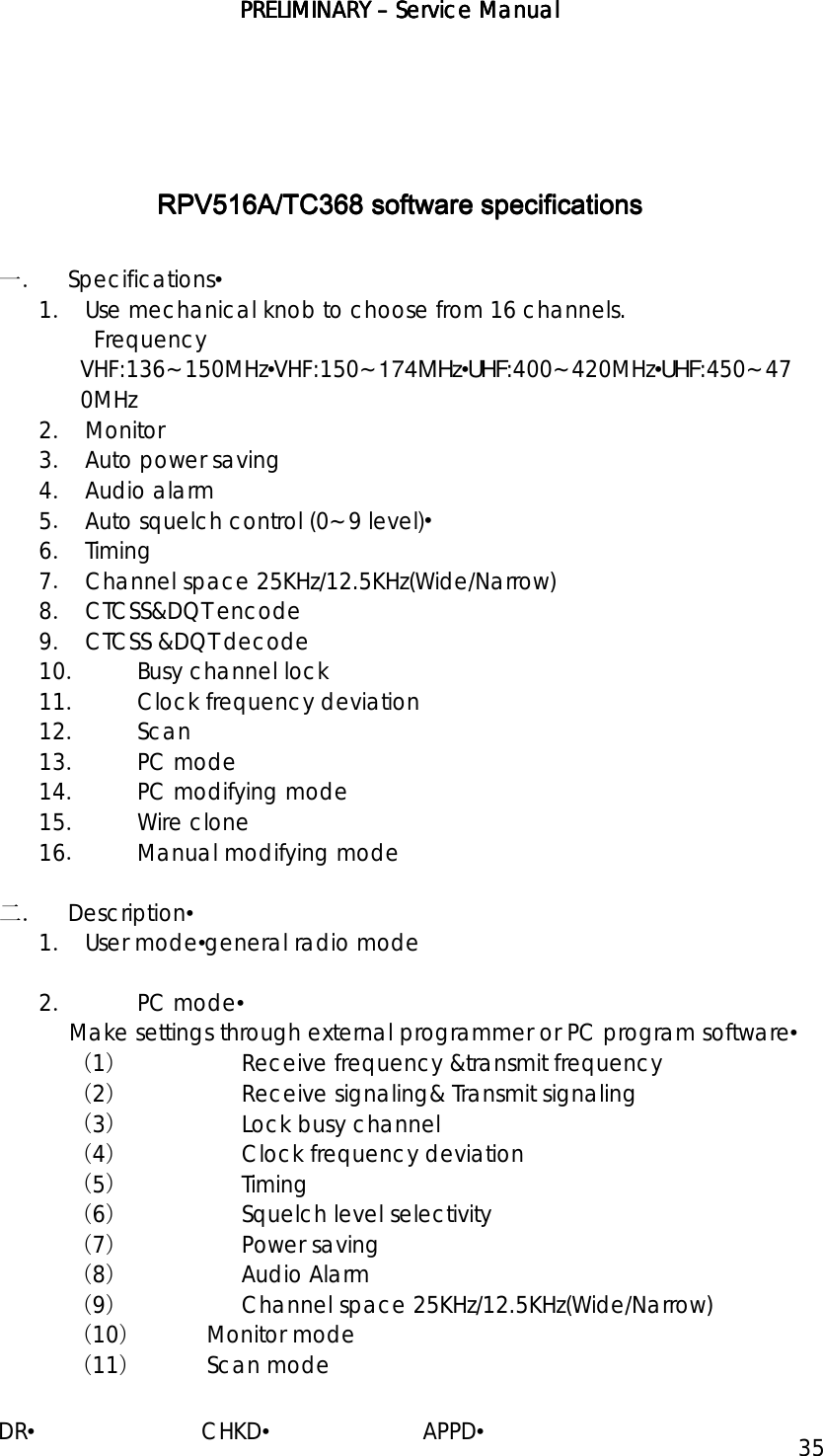 PRELIMINARY PRELIMINARY PRELIMINARY PRELIMINARY ––––    ServiceServiceServiceService Manual Manual Manual Manual    DR•                         CHKD•                       APPD• 35         RPV516ARPV516ARPV516ARPV516A/TC/TC/TC/TC368368368368 software specifications software specifications software specifications software specifications     一． Specifications• 1． Use mechanical knob to choose from 16 channels.   Frequency VHF:136~150MHz•VHF:150~174MHz•UHF:400~420MHz•UHF:450~470MHz 2． Monitor 3． Auto power saving 4． Audio alarm 5． Auto squelch control (0~9 level)• 6． Timing 7． Channel space 25KHz/12.5KHz(Wide/Narrow) 8． CTCSS&amp;DQT encode 9． CTCSS &amp;DQT decode 10．  Busy channel lock 11．  Clock frequency deviation 12． Scan 13． PC mode 14．  PC modifying mode 15． Wire clone 16．  Manual modifying mode  二． Description• 1． User mode•general radio mode  2． PC mode• Make settings through external programmer or PC program software• （1） Receive frequency &amp;transmit frequency （2） Receive signaling&amp; Transmit signaling （3） Lock busy channel （4） Clock frequency deviation （5） Timing （6） Squelch level selectivity （7） Power saving （8） Audio Alarm （9） Channel space 25KHz/12.5KHz(Wide/Narrow) （10） Monitor mode （11） Scan mode 