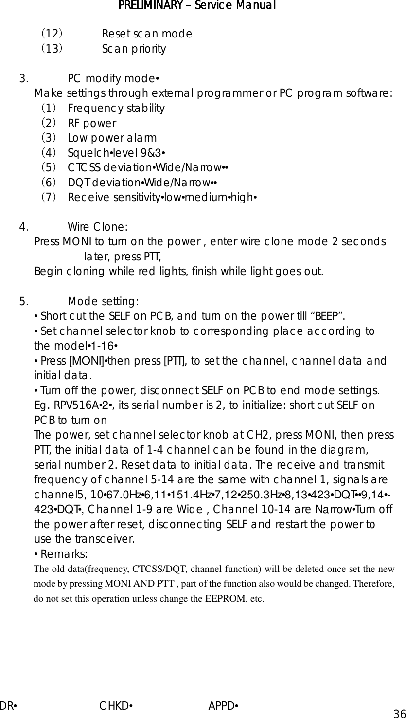 PRELIMINARY PRELIMINARY PRELIMINARY PRELIMINARY ––––    ServiceServiceServiceService Manual Manual Manual Manual    DR•                         CHKD•                       APPD• 36 （12） Reset scan mode （13） Scan priority  3． PC modify mode• Make settings through external programmer or PC program software: （1） Frequency stability （2） RF power （3） Low power alarm （4） Squelch•level 9&amp;3• （5） CTCSS deviation•Wide/Narrow•• （6） DQT deviation•Wide/Narrow•• （7） Receive sensitivity•low•medium•high•  4． Wire Clone: Press MONI to turn on the power , enter wire clone mode 2 seconds later, press PTT,  Begin cloning while red lights, finish while light goes out.  5．  Mode setting:  • Short cut the SELF on PCB, and turn on the power till “BEEP”. • Set channel selector knob to corresponding place according to the model•1-16• • Press [MONI]•then press [PTT], to set the channel, channel data and initial data. • Turn off the power, disconnect SELF on PCB to end mode settings.  Eg. RPV516A•2•, its serial number is 2, to initialize: short cut SELF on PCB to turn on  The power, set channel selector knob at CH2, press MONI, then press PTT, the initial data of 1-4 channel can be found in the diagram, serial number 2. Reset data to initial data. The receive and transmit frequency of channel 5-14 are the same with channel 1, signals are channel5, 10•67.0Hz•6,11•151.4Hz•7,12•250.3Hz•8,13•423•DQT••9,14•-423•DQT•, Channel 1-9 are Wide , Channel 10-14 are Narrow•Turn off the power after reset, disconnecting SELF and restart the power to use the transceiver. • Remarks: The old data(frequency, CTCSS/DQT, channel function) will be deleted once set the new mode by pressing MONI AND PTT , part of the function also would be changed. Therefore, do not set this operation unless change the EEPROM, etc. 