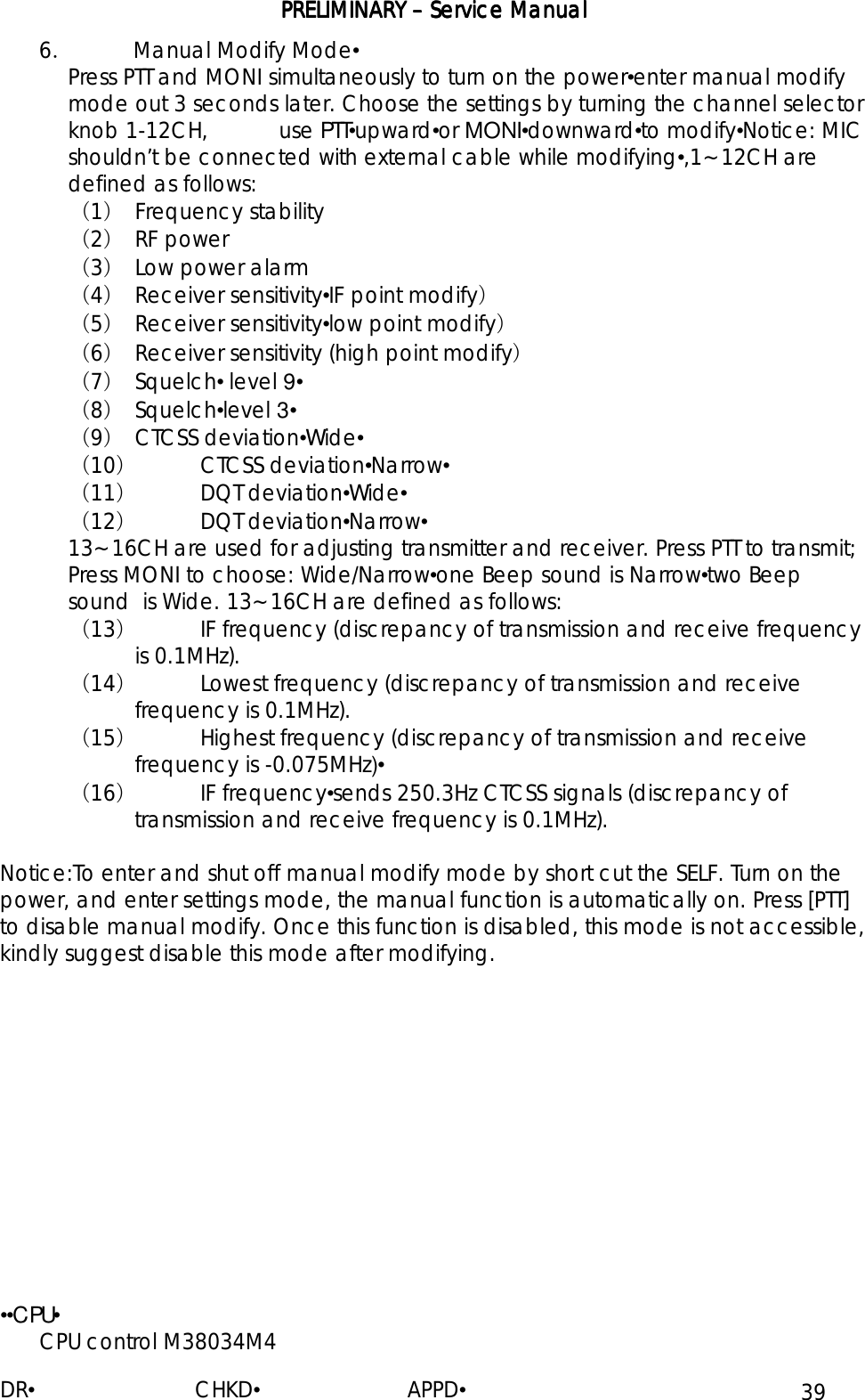 PRELIMINARY PRELIMINARY PRELIMINARY PRELIMINARY ––––    Service ManualService ManualService ManualService Manual    DR•                         CHKD•                       APPD• 39  6．  Manual Modify Mode• Press PTT and MONI simultaneously to turn on the power•enter manual modify mode out 3 seconds later. Choose the settings by turning the channel selector knob 1-12CH,           use PTT•upward•or MONI•downward•to modify•Notice: MIC shouldn’t be connected with external cable while modifying•,1~12CH are defined as follows: （1） Frequency stability （2） RF power （3） Low power alarm （4） Receiver sensitivity•IF point modify） （5） Receiver sensitivity•low point modify） （6） Receiver sensitivity (high point modify) （7） Squelch• level 9• （8） Squelch•level 3• （9） CTCSS deviation•Wide• （10） CTCSS deviation•Narrow• （11） DQT deviation•Wide• （12） DQT deviation•Narrow• 13~16CH are used for adjusting transmitter and receiver. Press PTT to transmit; Press MONI to choose: Wide/Narrow•one Beep sound is Narrow•two Beep sound  is Wide. 13~16CH are defined as follows: （13） IF frequency (discrepancy of transmission and receive frequency is 0.1MHz). （14） Lowest frequency (discrepancy of transmission and receive frequency is 0.1MHz). （15） Highest frequency (discrepancy of transmission and receive frequency is -0.075MHz)• （16） IF frequency•sends 250.3Hz CTCSS signals (discrepancy of transmission and receive frequency is 0.1MHz).  Notice:To enter and shut off manual modify mode by short cut the SELF. Turn on the power, and enter settings mode, the manual function is automatically on. Press [PTT] to disable manual modify. Once this function is disabled, this mode is not accessible, kindly suggest disable this mode after modifying.             ••CPU• CPU control M38034M4  