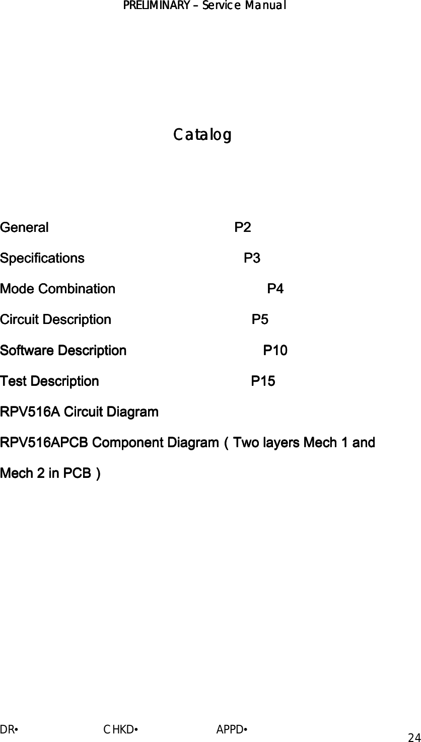 PRELIMINARY PRELIMINARY PRELIMINARY PRELIMINARY ––––    ServiceServiceServiceService Manual Manual Manual Manual    DR•                         CHKD•                       APPD• 24           CatalogCatalogCatalogCatalog            GeneralGeneralGeneralGeneral                                                                                                                                                                                                    P2P2P2P2    SpecificationsSpecificationsSpecificationsSpecifications                                                                                                                                                                     P3 P3 P3 P3        Mode Combination                                        P4Mode Combination                                        P4Mode Combination                                        P4Mode Combination                                        P4    Circuit Description                                     P5Circuit Description                                     P5Circuit Description                                     P5Circuit Description                                     P5    SoftwarSoftwarSoftwarSoftware Descriptione Descriptione Descriptione Description                                                                                                                                 P10     P10     P10     P10    Test Description                                        P15Test Description                                        P15Test Description                                        P15Test Description                                        P15    RPV516ARPV516ARPV516ARPV516A Circuit Diagram Circuit Diagram Circuit Diagram Circuit Diagram    RPV516ARPV516ARPV516ARPV516APCB Component DiagramPCB Component DiagramPCB Component DiagramPCB Component Diagram（（（（Two layers Mech 1 and Two layers Mech 1 and Two layers Mech 1 and Two layers Mech 1 and Mech 2 in PCBMech 2 in PCBMech 2 in PCBMech 2 in PCB））））                        