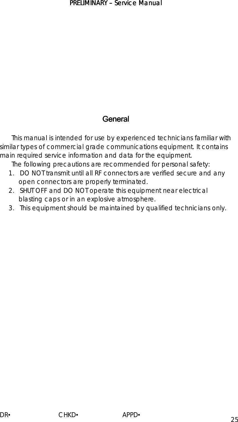 PRELIMINARY PRELIMINARY PRELIMINARY PRELIMINARY ––––    ServiceServiceServiceService Manual Manual Manual Manual    DR•                         CHKD•                       APPD• 25                 GeneralGeneralGeneralGeneral    This manual is intended for use by experienced technicians familiar with similar types of commercial grade communications equipment. It contains main required service information and data for the equipment. The following precautions are recommended for personal safety: 1． DO NOT transmit until all RF connectors are verified secure and any open connectors are properly terminated. 2． SHUT OFF and DO NOT operate this equipment near electrical blasting caps or in an explosive atmosphere. 3． This equipment should be maintained by qualified technicians only.                                             
