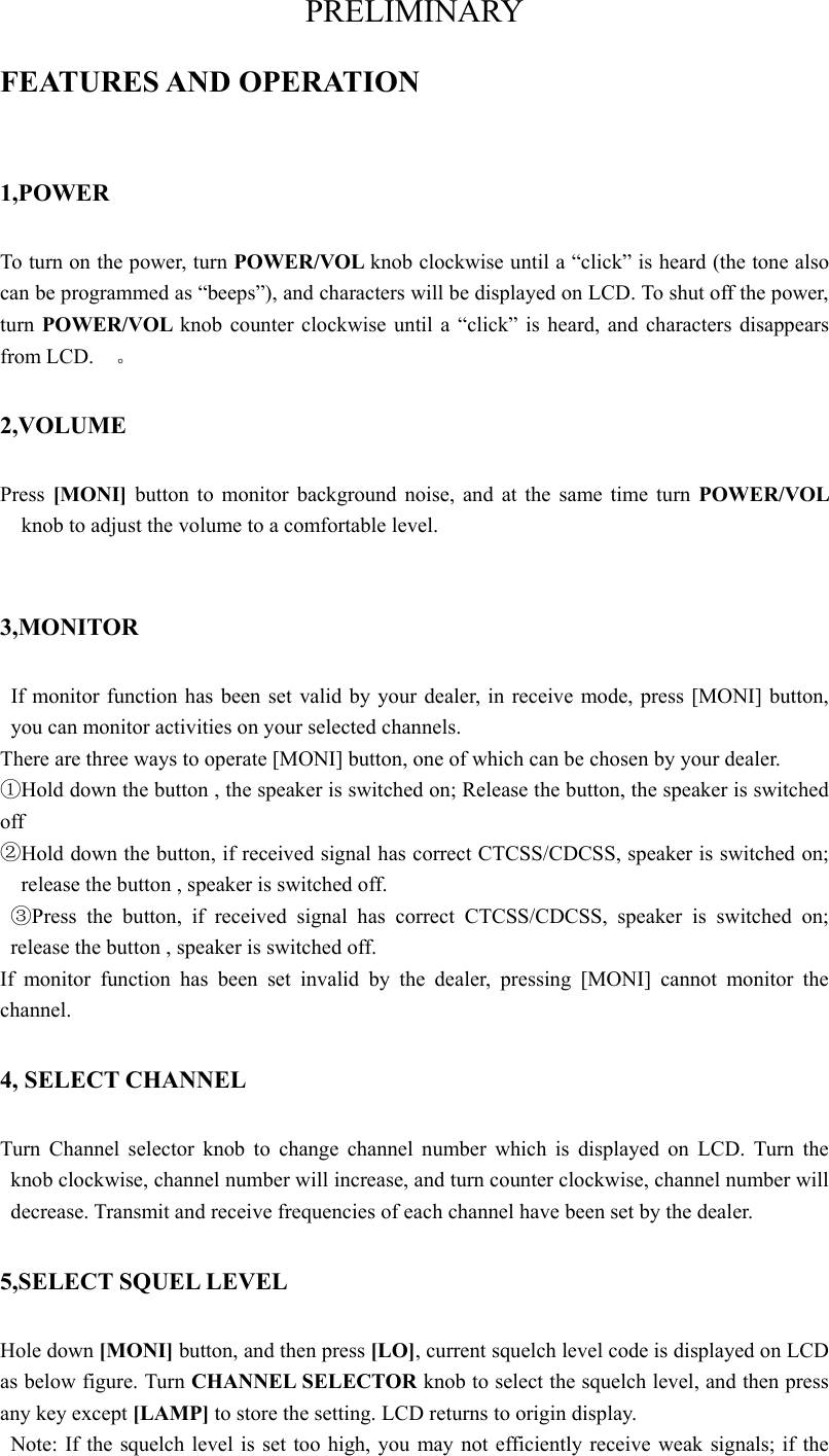 PRELIMINARY FEATURES AND OPERATION 1,POWER To turn on the power, turn POWER/VOL knob clockwise until a “click” is heard (the tone also can be programmed as “beeps”), and characters will be displayed on LCD. To shut off the power, turn POWER/VOL  knob counter clockwise until a “click” is heard, and characters disappears from LCD.    。 2,VOLUME Press  [MONI]  button to monitor background noise, and at the same time turn POWER/VOL knob to adjust the volume to a comfortable level.    3,MONITOR If monitor function has been set valid by your dealer, in receive mode, press [MONI] button, you can monitor activities on your selected channels.   There are three ways to operate [MONI] button, one of which can be chosen by your dealer. ①Hold down the button , the speaker is switched on; Release the button, the speaker is switched off  ②Hold down the button, if received signal has correct CTCSS/CDCSS, speaker is switched on; release the button , speaker is switched off.     ③Press the button, if received signal has correct CTCSS/CDCSS, speaker is switched on; release the button , speaker is switched off. If monitor function has been set invalid by the dealer, pressing [MONI] cannot monitor the channel.  4, SELECT CHANNEL Turn Channel selector knob to change channel number which is displayed on LCD. Turn the knob clockwise, channel number will increase, and turn counter clockwise, channel number will decrease. Transmit and receive frequencies of each channel have been set by the dealer.     5,SELECT SQUEL LEVEL Hole down [MONI] button, and then press [LO], current squelch level code is displayed on LCD as below figure. Turn CHANNEL SELECTOR knob to select the squelch level, and then press any key except [LAMP] to store the setting. LCD returns to origin display.   Note: If the squelch level is set too high, you may not efficiently receive weak signals; if the 