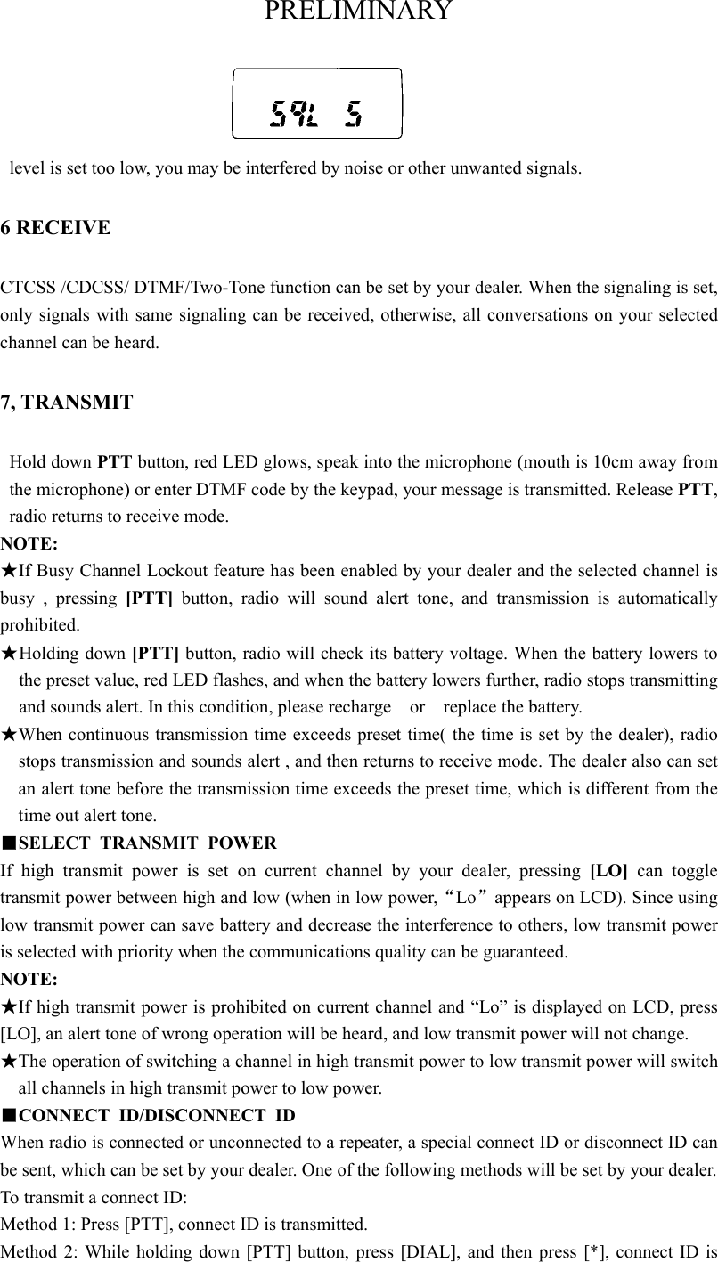 PRELIMINARY level is set too low, you may be interfered by noise or other unwanted signals.   6 RECEIVE CTCSS /CDCSS/ DTMF/Two-Tone function can be set by your dealer. When the signaling is set, only signals with same signaling can be received, otherwise, all conversations on your selected channel can be heard.   7, TRANSMIT Hold down PTT button, red LED glows, speak into the microphone (mouth is 10cm away from the microphone) or enter DTMF code by the keypad, your message is transmitted. Release PTT, radio returns to receive mode.   NOTE: ★If Busy Channel Lockout feature has been enabled by your dealer and the selected channel is busy , pressing [PTT] button, radio will sound alert tone, and transmission is automatically prohibited.  ★ Holding down [PTT] button, radio will check its battery voltage. When the battery lowers to the preset value, red LED flashes, and when the battery lowers further, radio stops transmitting and sounds alert. In this condition, please recharge  or  replace the battery.  ★When continuous transmission time exceeds preset time( the time is set by the dealer), radio stops transmission and sounds alert , and then returns to receive mode. The dealer also can set an alert tone before the transmission time exceeds the preset time, which is different from the time out alert tone.     ■SELECT TRANSMIT POWER If high transmit power is set on current channel by your dealer, pressing [LO] can toggle  transmit power between high and low (when in low power,“Lo”appears on LCD). Since using low transmit power can save battery and decrease the interference to others, low transmit power is selected with priority when the communications quality can be guaranteed.   NOTE: ★If high transmit power is prohibited on current channel and “Lo” is displayed on LCD, press [LO], an alert tone of wrong operation will be heard, and low transmit power will not change.   ★The operation of switching a channel in high transmit power to low transmit power will switch all channels in high transmit power to low power.   ■CONNECT ID/DISCONNECT ID When radio is connected or unconnected to a repeater, a special connect ID or disconnect ID can be sent, which can be set by your dealer. One of the following methods will be set by your dealer.  To transmit a connect ID:   Method 1: Press [PTT], connect ID is transmitted. Method 2: While holding down [PTT] button, press [DIAL], and then press [*], connect ID is 