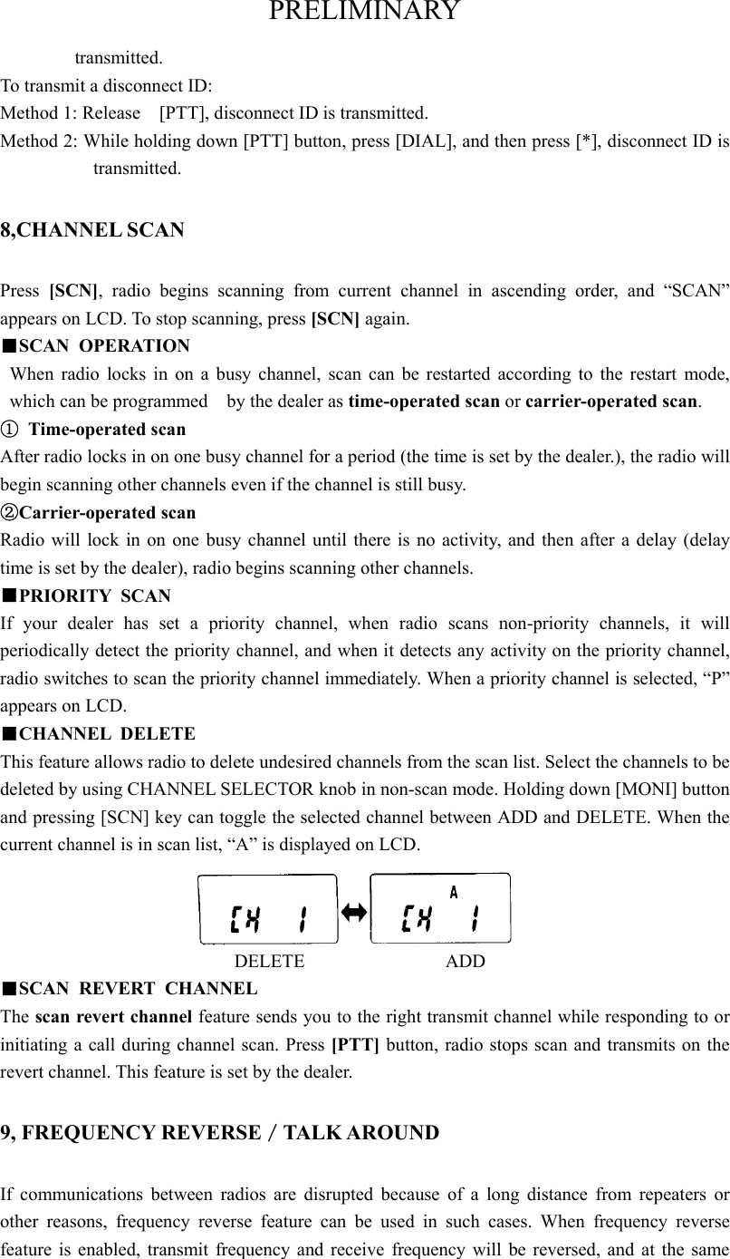 PRELIMINARY transmitted.  To transmit a disconnect ID:   Method 1: Release    [PTT], disconnect ID is transmitted. Method 2: While holding down [PTT] button, press [DIAL], and then press [*], disconnect ID is transmitted.  8,CHANNEL SCAN Press  [SCN], radio begins scanning from current channel in ascending order, and “SCAN” appears on LCD. To stop scanning, press [SCN] again.  ■SCAN OPERATION When radio locks in on a busy channel, scan can be restarted according to the restart mode, which can be programmed    by the dealer as time-operated scan or carrier-operated scan.   ① Time-operated scan After radio locks in on one busy channel for a period (the time is set by the dealer.), the radio will begin scanning other channels even if the channel is still busy.   ②Carrier-operated scan Radio will lock in on one busy channel until there is no activity, and then after a delay (delay time is set by the dealer), radio begins scanning other channels.   ■PRIORITY SCAN If your dealer has set a priority channel, when radio scans non-priority channels, it will periodically detect the priority channel, and when it detects any activity on the priority channel, radio switches to scan the priority channel immediately. When a priority channel is selected, “P” appears on LCD.   ■CHANNEL DELETE This feature allows radio to delete undesired channels from the scan list. Select the channels to be deleted by using CHANNEL SELECTOR knob in non-scan mode. Holding down [MONI] button and pressing [SCN] key can toggle the selected channel between ADD and DELETE. When the current channel is in scan list, “A” is displayed on LCD.                            DELETE               ADD ■SCAN REVERT CHANNEL  The scan revert channel feature sends you to the right transmit channel while responding to or initiating a call during channel scan. Press [PTT] button, radio stops scan and transmits on the revert channel. This feature is set by the dealer.    9, FREQUENCY REVERSE／TALK AROUND If communications between radios are disrupted because of a long distance from repeaters or other reasons, frequency reverse feature can be used in such cases. When frequency reverse feature is enabled, transmit frequency and receive frequency will be reversed, and at the same 