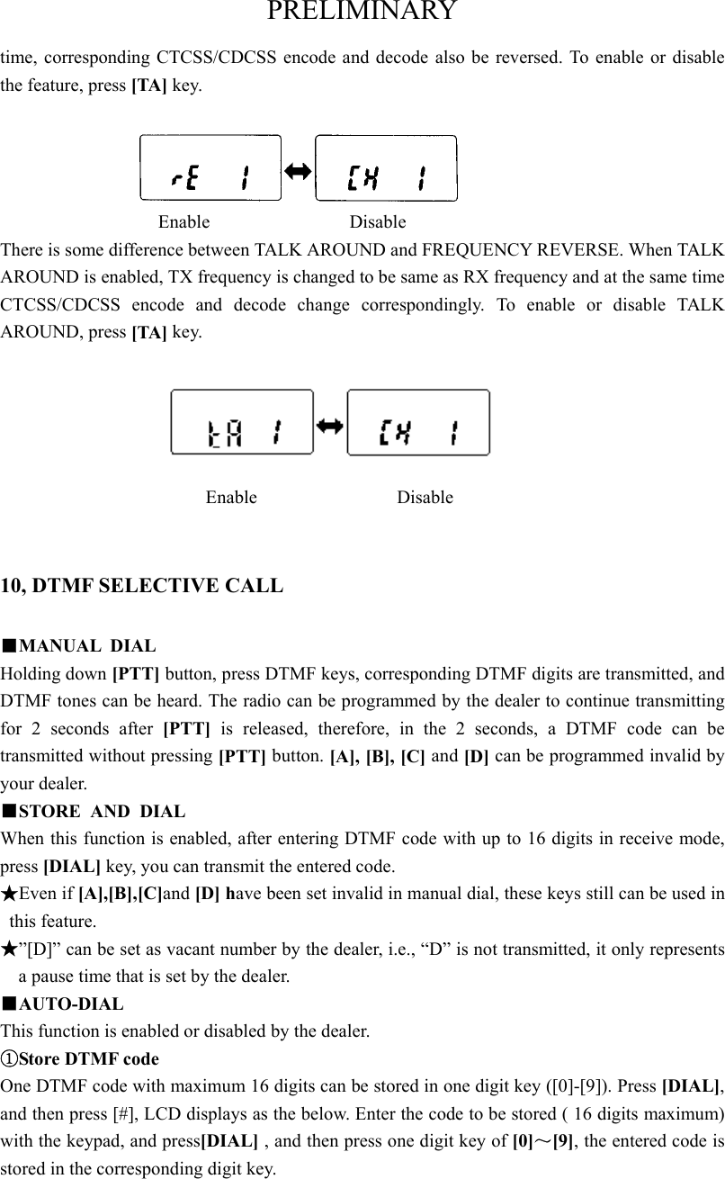 PRELIMINARY time, corresponding CTCSS/CDCSS encode and decode also be reversed. To enable or disable the feature, press [TA] key.                    Enable               Disable There is some difference between TALK AROUND and FREQUENCY REVERSE. When TALK AROUND is enabled, TX frequency is changed to be same as RX frequency and at the same time CTCSS/CDCSS encode and decode change correspondingly. To enable or disable TALK AROUND, press [TA] key.                   Enable               Disable  10, DTMF SELECTIVE CALL ■MANUAL DIAL Holding down [PTT] button, press DTMF keys, corresponding DTMF digits are transmitted, and DTMF tones can be heard. The radio can be programmed by the dealer to continue transmitting for 2 seconds after [PTT]  is released, therefore, in the 2 seconds, a DTMF code can be transmitted without pressing [PTT] button. [A], [B], [C] and [D] can be programmed invalid by your dealer.   ■STORE AND DIAL  When this function is enabled, after entering DTMF code with up to 16 digits in receive mode, press [DIAL] key, you can transmit the entered code.   ★Even if [A],[B],[C]and [D] have been set invalid in manual dial, these keys still can be used in this feature.   ★”[D]” can be set as vacant number by the dealer, i.e., “D” is not transmitted, it only represents a pause time that is set by the dealer.   ■AUTO-DIAL This function is enabled or disabled by the dealer. ①Store DTMF code One DTMF code with maximum 16 digits can be stored in one digit key ([0]-[9]). Press [DIAL], and then press [#], LCD displays as the below. Enter the code to be stored ( 16 digits maximum) with the keypad, and press[DIAL] , and then press one digit key of [0]～[9], the entered code is stored in the corresponding digit key.   