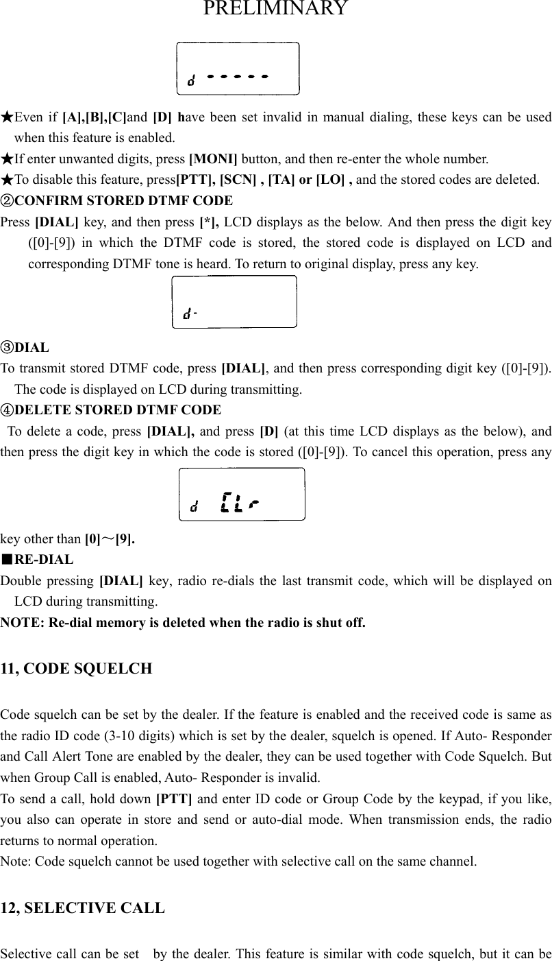 PRELIMINARY    ★Even if [A],[B],[C]and [D] have been set invalid in manual dialing, these keys can be used when this feature is enabled.      ★If enter unwanted digits, press [MONI] button, and then re-enter the whole number.    ★To disable this feature, press[PTT], [SCN] , [TA] or [LO] , and the stored codes are deleted.   ②CONFIRM STORED DTMF CODE Press [DIAL] key, and then press [*], LCD displays as the below. And then press the digit key ([0]-[9]) in which the DTMF code is stored, the stored code is displayed on LCD and corresponding DTMF tone is heard. To return to original display, press any key.    ③DIAL To transmit stored DTMF code, press [DIAL], and then press corresponding digit key ([0]-[9]). The code is displayed on LCD during transmitting.   ④DELETE STORED DTMF CODE   To delete a code, press [DIAL], and press [D] (at this time LCD displays as the below), and then press the digit key in which the code is stored ([0]-[9]). To cancel this operation, press any key other than [0]～[9].   ■RE-DIAL Double pressing [DIAL] key, radio re-dials the last transmit code, which will be displayed on LCD during transmitting.   NOTE: Re-dial memory is deleted when the radio is shut off. 11, CODE SQUELCH Code squelch can be set by the dealer. If the feature is enabled and the received code is same as the radio ID code (3-10 digits) which is set by the dealer, squelch is opened. If Auto- Responder and Call Alert Tone are enabled by the dealer, they can be used together with Code Squelch. But when Group Call is enabled, Auto- Responder is invalid.   To send a call, hold down [PTT] and enter ID code or Group Code by the keypad, if you like, you also can operate in store and send or auto-dial mode. When transmission ends, the radio returns to normal operation.   Note: Code squelch cannot be used together with selective call on the same channel. 12, SELECTIVE CALL Selective call can be set    by the dealer. This feature is similar with code squelch, but it can be 