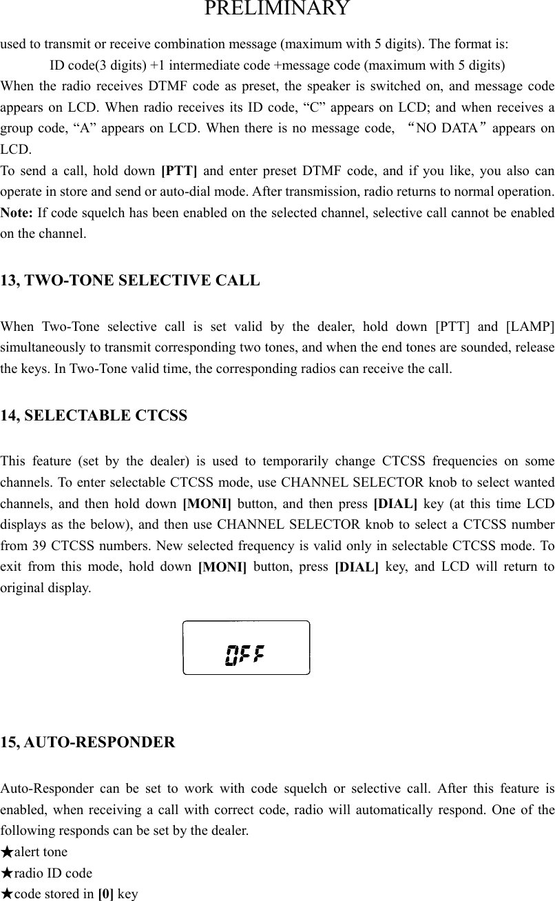 PRELIMINARY used to transmit or receive combination message (maximum with 5 digits). The format is:   ID code(3 digits) +1 intermediate code +message code (maximum with 5 digits) When the radio receives DTMF code as preset, the speaker is switched on, and message code appears on LCD. When radio receives its ID code, “C” appears on LCD; and when receives a group code, “A” appears on LCD. When there is no message code,  “NO DATA”appears on LCD.  To send a call, hold down [PTT]  and enter preset DTMF code, and if you like, you also can operate in store and send or auto-dial mode. After transmission, radio returns to normal operation.   Note: If code squelch has been enabled on the selected channel, selective call cannot be enabled on the channel.   13, TWO-TONE SELECTIVE CALL When Two-Tone selective call is set valid by the dealer, hold down [PTT] and [LAMP] simultaneously to transmit corresponding two tones, and when the end tones are sounded, release the keys. In Two-Tone valid time, the corresponding radios can receive the call.   14, SELECTABLE CTCSS   This feature (set by the dealer) is used to temporarily change CTCSS frequencies on some channels. To enter selectable CTCSS mode, use CHANNEL SELECTOR knob to select wanted channels, and then hold down [MONI] button, and then press [DIAL] key (at this time LCD displays as the below), and then use CHANNEL SELECTOR knob to select a CTCSS number from 39 CTCSS numbers. New selected frequency is valid only in selectable CTCSS mode. To exit from this mode, hold down [MONI] button, press [DIAL]  key, and LCD will return to original display.     15, AUTO-RESPONDER Auto-Responder can be set to work with code squelch or selective call. After this feature is enabled, when receiving a call with correct code, radio will automatically respond. One of the following responds can be set by the dealer.   ★alert tone   ★radio ID code ★code stored in [0] key 