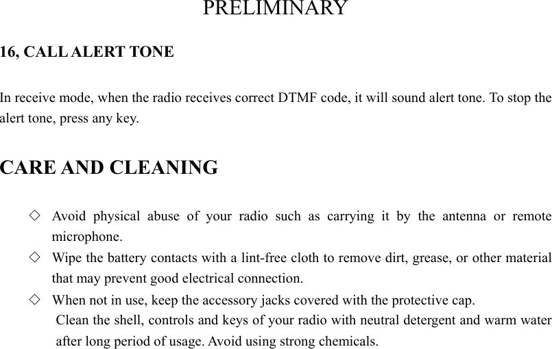 PRELIMINARY 16, CALL ALERT TONE In receive mode, when the radio receives correct DTMF code, it will sound alert tone. To stop the alert tone, press any key.   CARE AND CLEANING ◇  Avoid physical abuse of your radio such as carrying it by the antenna or remote microphone. ◇  Wipe the battery contacts with a lint-free cloth to remove dirt, grease, or other material that may prevent good electrical connection. ◇  When not in use, keep the accessory jacks covered with the protective cap. Clean the shell, controls and keys of your radio with neutral detergent and warm water after long period of usage. Avoid using strong chemicals.   