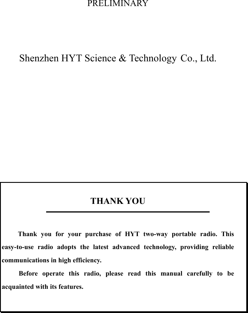 PRELIMINARY     Shenzhen HYT Science &amp; Technology Co., Ltd.              THANK YOU       Thank you for your purchase of HYT two-way portable radio. This         easy-to-use radio adopts the latest advanced technology, providing reliable      communications in high efficiency.        Before  operate  this  radio,  please  read  this  manual  carefully  to  be acquainted with its features.         