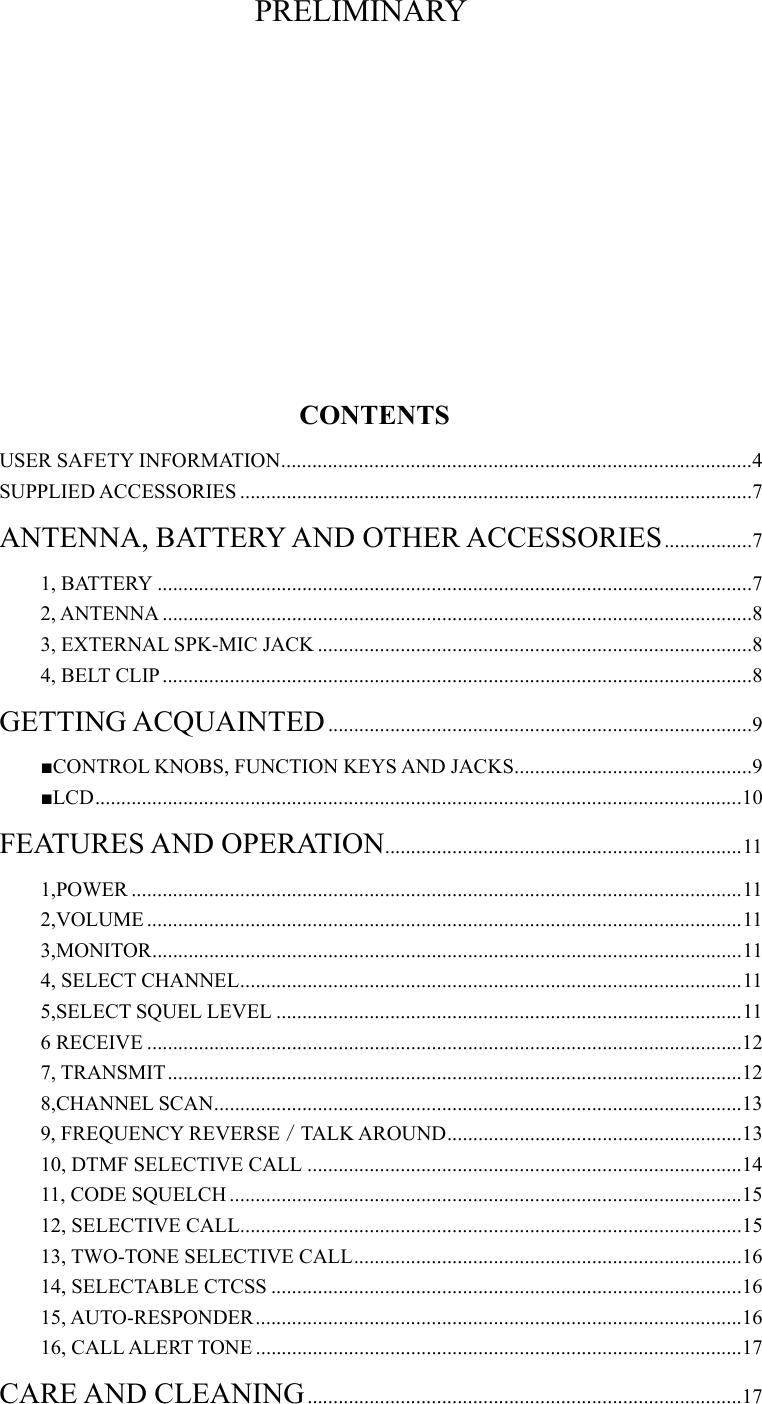 PRELIMINARY       CONTENTS USER SAFETY INFORMATION...........................................................................................4 SUPPLIED ACCESSORIES ...................................................................................................7 ANTENNA, BATTERY AND OTHER ACCESSORIES.................7 1, BATTERY ...................................................................................................................7 2, ANTENNA ..................................................................................................................8 3, EXTERNAL SPK-MIC JACK ....................................................................................8 4, BELT CLIP..................................................................................................................8 GETTING ACQUAINTED..................................................................................9 ■CONTROL KNOBS, FUNCTION KEYS AND JACKS..............................................9 ■LCD.............................................................................................................................10 FEATURES AND OPERATION.....................................................................11 1,POWER ......................................................................................................................11 2,VOLUME ...................................................................................................................11 3,MONITOR..................................................................................................................11 4, SELECT CHANNEL.................................................................................................11 5,SELECT SQUEL LEVEL ..........................................................................................11 6 RECEIVE ...................................................................................................................12 7, TRANSMIT...............................................................................................................12 8,CHANNEL SCAN......................................................................................................13 9, FREQUENCY REVERSE／TALK AROUND.........................................................13 10, DTMF SELECTIVE CALL ....................................................................................14 11, CODE SQUELCH ...................................................................................................15 12, SELECTIVE CALL.................................................................................................15 13, TWO-TONE SELECTIVE CALL...........................................................................16 14, SELECTABLE CTCSS ...........................................................................................16 15, AUTO-RESPONDER..............................................................................................16 16, CALL ALERT TONE ..............................................................................................17 CARE AND CLEANING....................................................................................17 