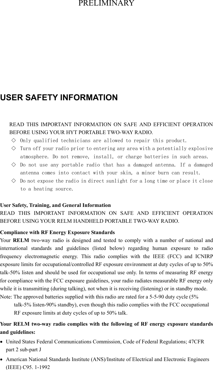 PRELIMINARY     USER SAFETY INFORMATION  READ THIS IMPORTANT INFORMATION ON SAFE AND EFFICIENT OPERATION BEFORE USING YOUR HYT PORTABLE TWO-WAY RADIO. ◇  Only qualified technicians are allowed to repair this product. ◇  Turn off your radio prior to entering any area with a potentially explosive atmosphere. Do not remove, install, or charge batteries in such areas. ◇  Do not use any portable radio that has a damaged antenna. If a damaged antenna comes into contact with your skin, a minor burn can result. ◇  Do not expose the radio in direct sunlight for a long time or place it close to a heating source.  User Safety, Training, and General Information READ THIS IMPORTANT INFORMATION ON SAFE AND EFFICIENT OPERATION BEFORE USING YOUR RELM HANDHELD PORTABLE TWO-WAY RADIO. Compliance with RF Energy Exposure Standards You r  RELM two-way radio is designed and tested to comply with a number of national and international standards and guidelines (listed below) regarding human exposure to radio frequency electromagnetic energy. This radio complies with the IEEE (FCC) and ICNIRP exposure limits for occupational/controlled RF exposure environment at duty cycles of up to 50% talk-50% listen and should be used for occupational use only. In terms of measuring RF energy for compliance with the FCC exposure guidelines, your radio radiates measurable RF energy only while it is transmitting (during talking), not when it is receiving (listening) or in standby mode. Note: The approved batteries supplied with this radio are rated for a 5-5-90 duty cycle (5% talk-5% listen-90% standby), even though this radio complies with the FCC occupational RF exposure limits at duty cycles of up to 50% talk. Your RELM two-way radio complies with the following of RF energy exposure standards and guidelines: •  United States Federal Communications Commission, Code of Federal Regulations; 47CFR part 2 sub-part J •  American National Standards Institute (ANS)/Institute of Electrical and Electronic Engineers (IEEE) C95. 1-1992 