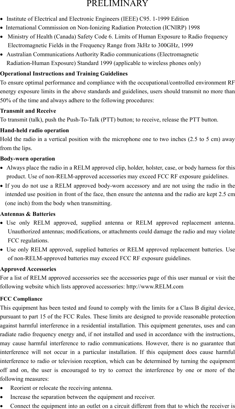 PRELIMINARY •  Institute of Electrical and Electronic Engineers (IEEE) C95. 1-1999 Edition •  International Commission on Non-Ionizing Radiation Protection (ICNIRP) 1998 •  Ministry of Health (Canada) Safety Code 6. Limits of Human Exposure to Radio frequency Electromagnetic Fields in the Frequency Range from 3kHz to 300GHz, 1999 •  Australian Communications Authority Radio communications (Electromagnetic Radiation-Human Exposure) Standard 1999 (applicable to wireless phones only) Operational Instructions and Training Guidelines To ensure optimal performance and compliance with the occupational/controlled environment RF energy exposure limits in the above standards and guidelines, users should transmit no more than 50% of the time and always adhere to the following procedures: Transmit and Receive To transmit (talk), push the Push-To-Talk (PTT) button; to receive, release the PTT button. Hand-held radio operation Hold the radio in a vertical position with the microphone one to two inches (2.5 to 5 cm) away from the lips. Body-worn operation •  Always place the radio in a RELM approved clip, holder, holster, case, or body harness for this product. Use of non-RELM-approved accessories may exceed FCC RF exposure guidelines. • If you do not use a RELM approved body-worn accessory and are not using the radio in the intended use position in front of the face, then ensure the antenna and the radio are kept 2.5 cm (one inch) from the body when transmitting. Antennas &amp; Batteries • Use only RELM approved, supplied antenna or RELM approved replacement antenna.    Unauthorized antennas; modifications, or attachments could damage the radio and may violate FCC regulations. •  Use only RELM approved, supplied batteries or RELM approved replacement batteries. Use of non-RELM-approved batteries may exceed FCC RF exposure guidelines. Approved Accessories For a list of RELM approved accessories see the accessories page of this user manual or visit the following website which lists approved accessories: http://www.RELM.com FCC Compliance This equipment has been tested and found to comply with the limits for a Class B digital device, pursuant to part 15 of the FCC Rules. These limits are designed to provide reasonable protection against harmful interference in a residential installation. This equipment generates, uses and can radiate radio frequency energy and, if not installed and used in accordance with the instructions, may cause harmful interference to radio communications. However, there is no guarantee that interference will not occur in a particular installation. If this equipment does cause harmful interference to radio or television reception, which can be determined by turning the equipment off and on, the user is encouraged to try to correct the interference by one or more of the following measures:   •  Reorient or relocate the receiving antenna. •  Increase the separation between the equipment and receiver. •  Connect the equipment into an outlet on a circuit different from that to which the receiver is 