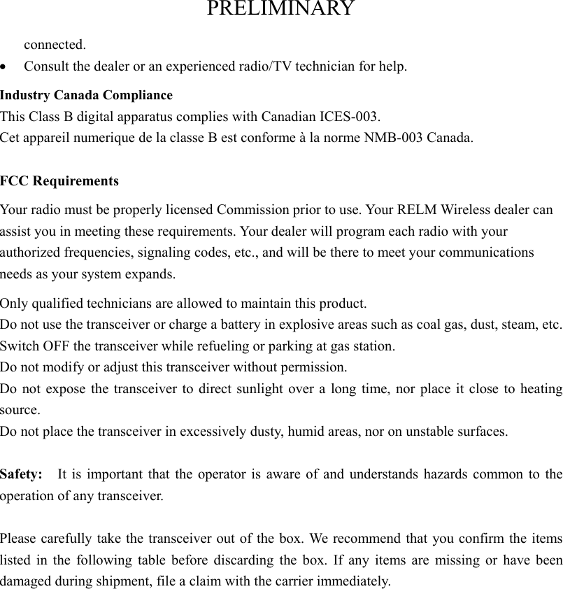 PRELIMINARY connected. •  Consult the dealer or an experienced radio/TV technician for help. Industry Canada Compliance This Class B digital apparatus complies with Canadian ICES-003. Cet appareil numerique de la classe B est conforme à la norme NMB-003 Canada.  FCC Requirements Your radio must be properly licensed Commission prior to use. Your RELM Wireless dealer can assist you in meeting these requirements. Your dealer will program each radio with your authorized frequencies, signaling codes, etc., and will be there to meet your communications needs as your system expands. Only qualified technicians are allowed to maintain this product. Do not use the transceiver or charge a battery in explosive areas such as coal gas, dust, steam, etc. Switch OFF the transceiver while refueling or parking at gas station. Do not modify or adjust this transceiver without permission. Do not expose the transceiver to direct sunlight over a long time, nor place it close to heating source. Do not place the transceiver in excessively dusty, humid areas, nor on unstable surfaces.  Safety:    It is important that the operator is aware of and understands hazards common to the operation of any transceiver.  Please carefully take the transceiver out of the box. We recommend that you confirm the items listed in the following table before discarding the box. If any items are missing or have been damaged during shipment, file a claim with the carrier immediately. 