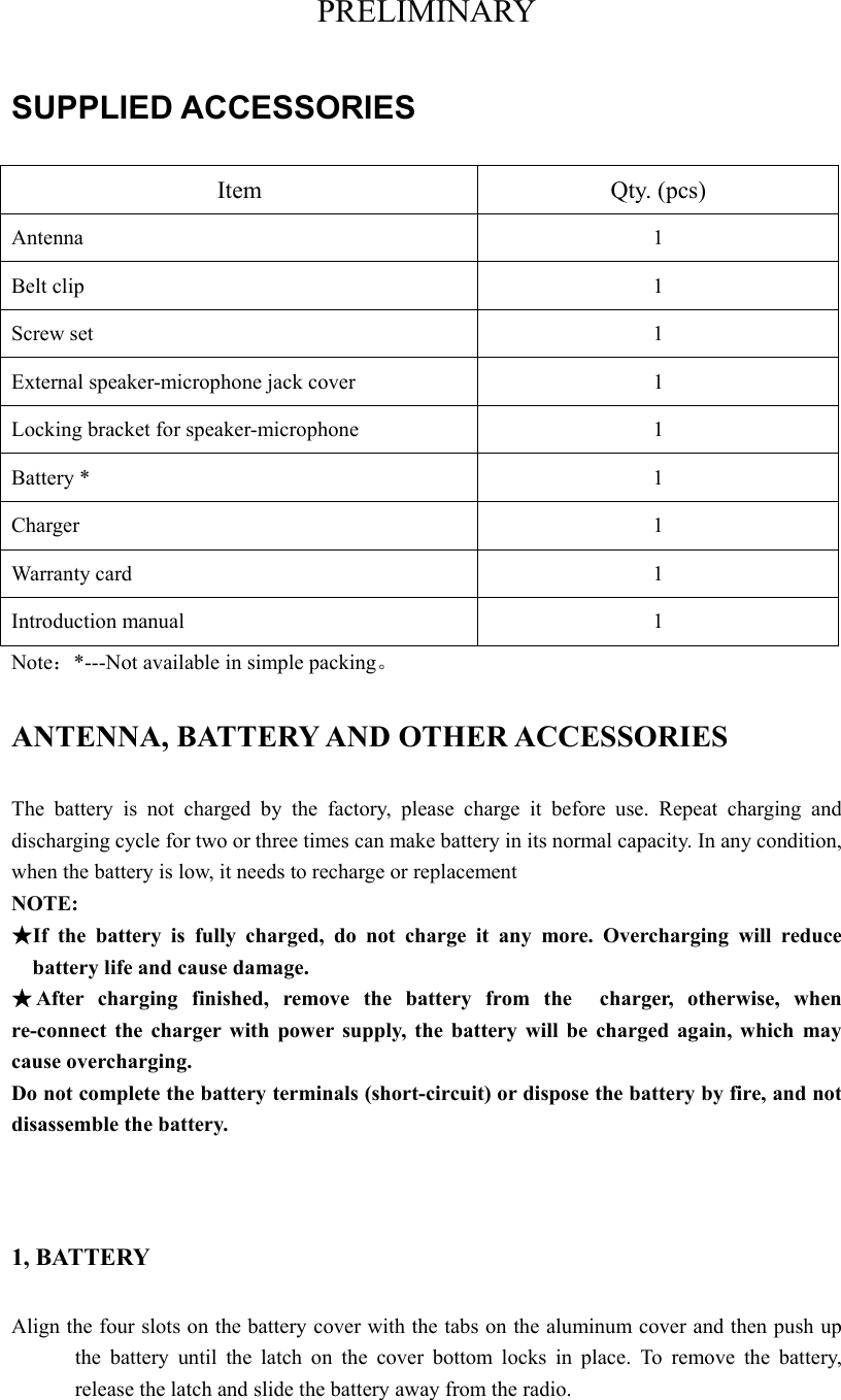 PRELIMINARY SUPPLIED ACCESSORIES Item Qty. (pcs) Antenna       1 Belt clip  1 Screw set  1 External speaker-microphone jack cover  1 Locking bracket for speaker-microphone  1 Battery *  1 Charger 1 Warranty card  1 Introduction manual  1 Note：*---Not available in simple packing。 ANTENNA, BATTERY AND OTHER ACCESSORIES   The battery is not charged by the factory, please charge it before use. Repeat charging and discharging cycle for two or three times can make battery in its normal capacity. In any condition, when the battery is low, it needs to recharge or replacement   NOTE: ★If the battery is fully charged, do not charge it any more. Overcharging will reduce battery life and cause damage.     ★After charging finished, remove the battery from the  charger, otherwise, when re-connect the charger with power supply, the battery will be charged again, which may cause overcharging.  Do not complete the battery terminals (short-circuit) or dispose the battery by fire, and not disassemble the battery.     1, BATTERY Align the four slots on the battery cover with the tabs on the aluminum cover and then push up the battery until the latch on the cover bottom locks in place. To remove the battery, release the latch and slide the battery away from the radio.   