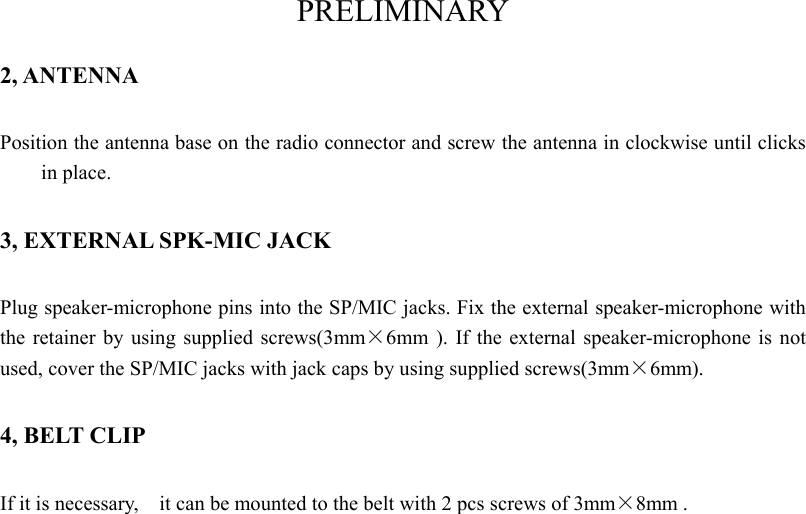 PRELIMINARY 2, ANTENNA Position the antenna base on the radio connector and screw the antenna in clockwise until clicks in place. 3, EXTERNAL SPK-MIC JACK Plug speaker-microphone pins into the SP/MIC jacks. Fix the external speaker-microphone with the retainer by using supplied screws(3mm×6mm ). If the external speaker-microphone is not used, cover the SP/MIC jacks with jack caps by using supplied screws(3mm×6mm).  4, BELT CLIP If it is necessary,    it can be mounted to the belt with 2 pcs screws of 3mm×8mm .     