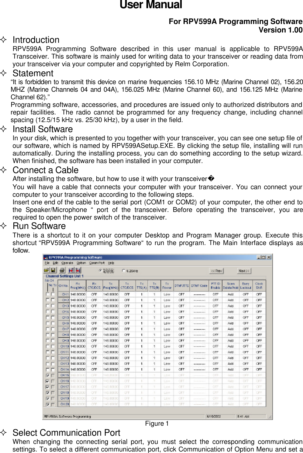 User ManualFor RPV599A Programming SoftwareVersion 1.00² IntroductionRPV599A Programming Software described in this user manual is applicable to RPV599ATransceiver. This software is mainly used for writing data to your transceiver or reading data fromyour transceiver via your computer and copyrighted by Relm Corporation.² Statement“It is forbidden to transmit this device on marine frequencies 156.10 MHz (Marine Channel 02), 156.20MHZ (Marine Channels 04 and 04A), 156.025 MHz (Marine Channel 60), and 156.125 MHz (MarineChannel 62).”Programming software, accessories, and procedures are issued only to authorized distributors andrepair facilities.  The radio cannot be programmed for any frequency change, including channelspacing (12.5/15 kHz vs. 25/30 kHz), by a user in the field.² Install SoftwareIn your disk, which is presented to you together with your transceiver, you can see one setup file ofour software, which is named by RPV599ASetup.EXE. By clicking the setup file, installing will runautomatically. During the installing process, you can do something according to the setup wizard.When finished, the software has been installed in your computer.² Connect a CableAfter installing the software, but how to use it with your transceiverYou will have a cable that connects your computer with your transceiver. You can connect yourcomputer to your transceiver according to the following steps.Insert one end of the cable to the serial port (COM1 or COM2) of your computer, the other end tothe Speaker/Microphone “ port of the transceiver. Before operating the transceiver, you arerequired to open the power switch of the transceiver.² Run SoftwareThere is a shortcut to it on your computer Desktop and Program Manager group. Execute thisshortcut “RPV599A Programming Software“ to run the program. The Main Interface displays asfollow.Figure 1² Select Communication PortWhen changing the connecting serial port, you must select the corresponding communicationsettings. To select a different communication port, click Communication of Option Menu and set a