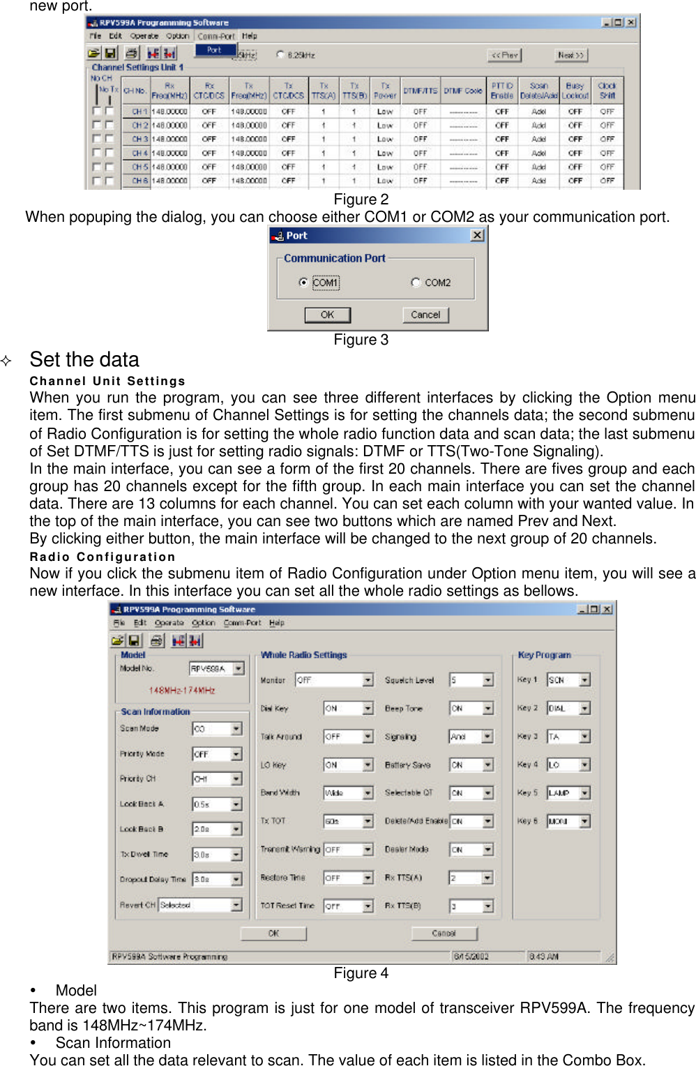 new port.Figure 2When popuping the dialog, you can choose either COM1 or COM2 as your communication port.Figure 3² Set the dataChannel Unit SettingsWhen you run the program, you can see three different interfaces by clicking the Option menuitem. The first submenu of Channel Settings is for setting the channels data; the second submenuof Radio Configuration is for setting the whole radio function data and scan data; the last submenuof Set DTMF/TTS is just for setting radio signals: DTMF or TTS(Two-Tone Signaling).In the main interface, you can see a form of the first 20 channels. There are fives group and eachgroup has 20 channels except for the fifth group. In each main interface you can set the channeldata. There are 13 columns for each channel. You can set each column with your wanted value. Inthe top of the main interface, you can see two buttons which are named Prev and Next.By clicking either button, the main interface will be changed to the next group of 20 channels.Radio ConfigurationNow if you click the submenu item of Radio Configuration under Option menu item, you will see anew interface. In this interface you can set all the whole radio settings as bellows.Figure 4Ÿ ModelThere are two items. This program is just for one model of transceiver RPV599A. The frequencyband is 148MHz~174MHz.Ÿ Scan InformationYou can set all the data relevant to scan. The value of each item is listed in the Combo Box.