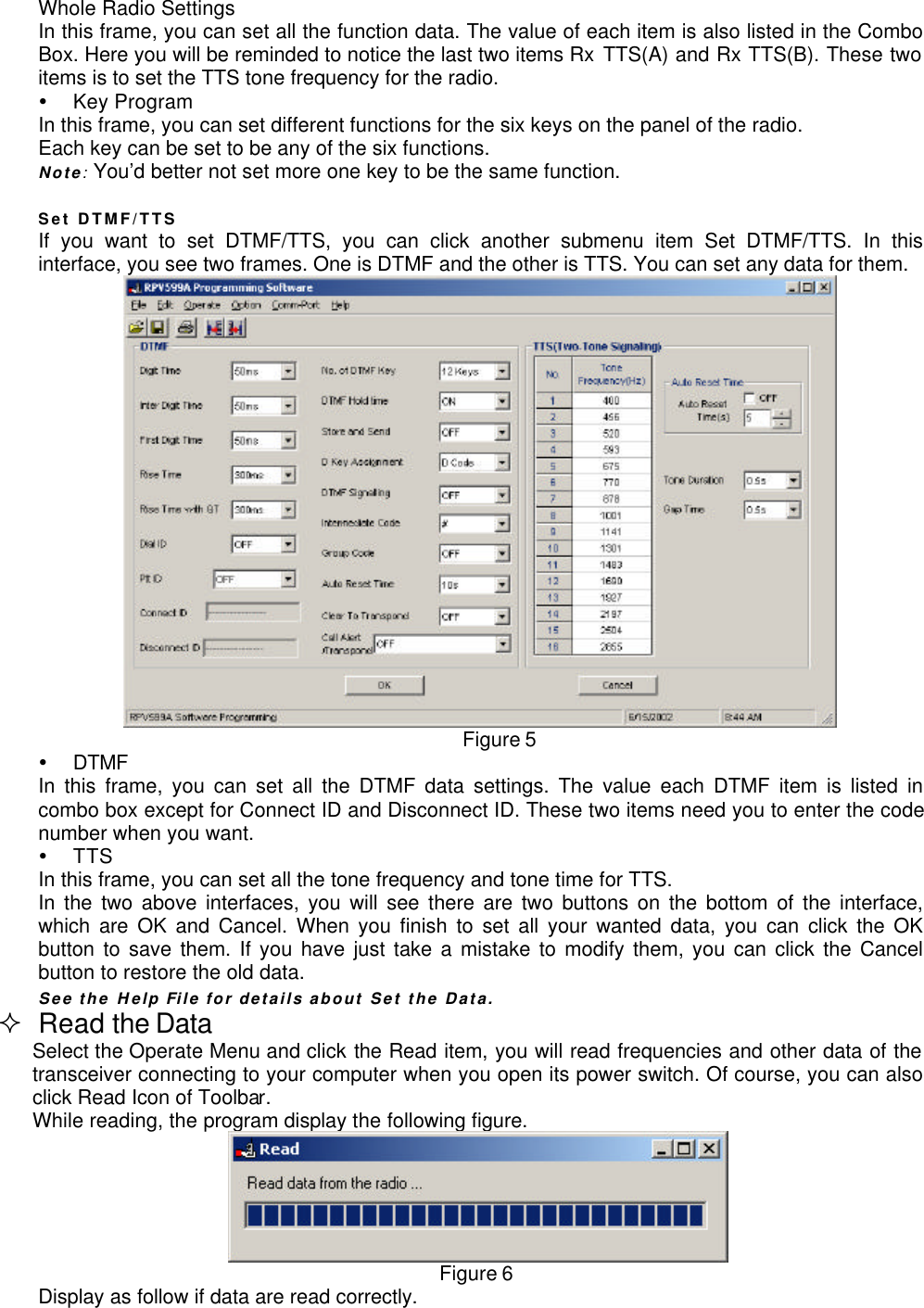 Whole Radio SettingsIn this frame, you can set all the function data. The value of each item is also listed in the ComboBox. Here you will be reminded to notice the last two items Rx TTS(A) and Rx TTS(B). These twoitems is to set the TTS tone frequency for the radio.Ÿ Key ProgramIn this frame, you can set different functions for the six keys on the panel of the radio.Each key can be set to be any of the six functions.Note: You’d better not set more one key to be the same function.Set DTMF/TTSIf you want to set DTMF/TTS, you can click another submenu item Set DTMF/TTS. In thisinterface, you see two frames. One is DTMF and the other is TTS. You can set any data for them.Figure 5Ÿ DTMFIn this frame, you can set all the DTMF data settings. The value each DTMF item is listed incombo box except for Connect ID and Disconnect ID. These two items need you to enter the codenumber when you want.Ÿ TTSIn this frame, you can set all the tone frequency and tone time for TTS.In the two above interfaces, you will see there are two buttons on the bottom of the interface,which are OK and Cancel. When you finish to set all your wanted data, you can click the OKbutton to save them. If you have just take a mistake to modify them, you can click the Cancelbutton to restore the old data.See the Help File for details about Set the Data.² Read the DataSelect the Operate Menu and click the Read item, you will read frequencies and other data of thetransceiver connecting to your computer when you open its power switch. Of course, you can alsoclick Read Icon of Toolbar.While reading, the program display the following figure.Figure 6Display as follow if data are read correctly.