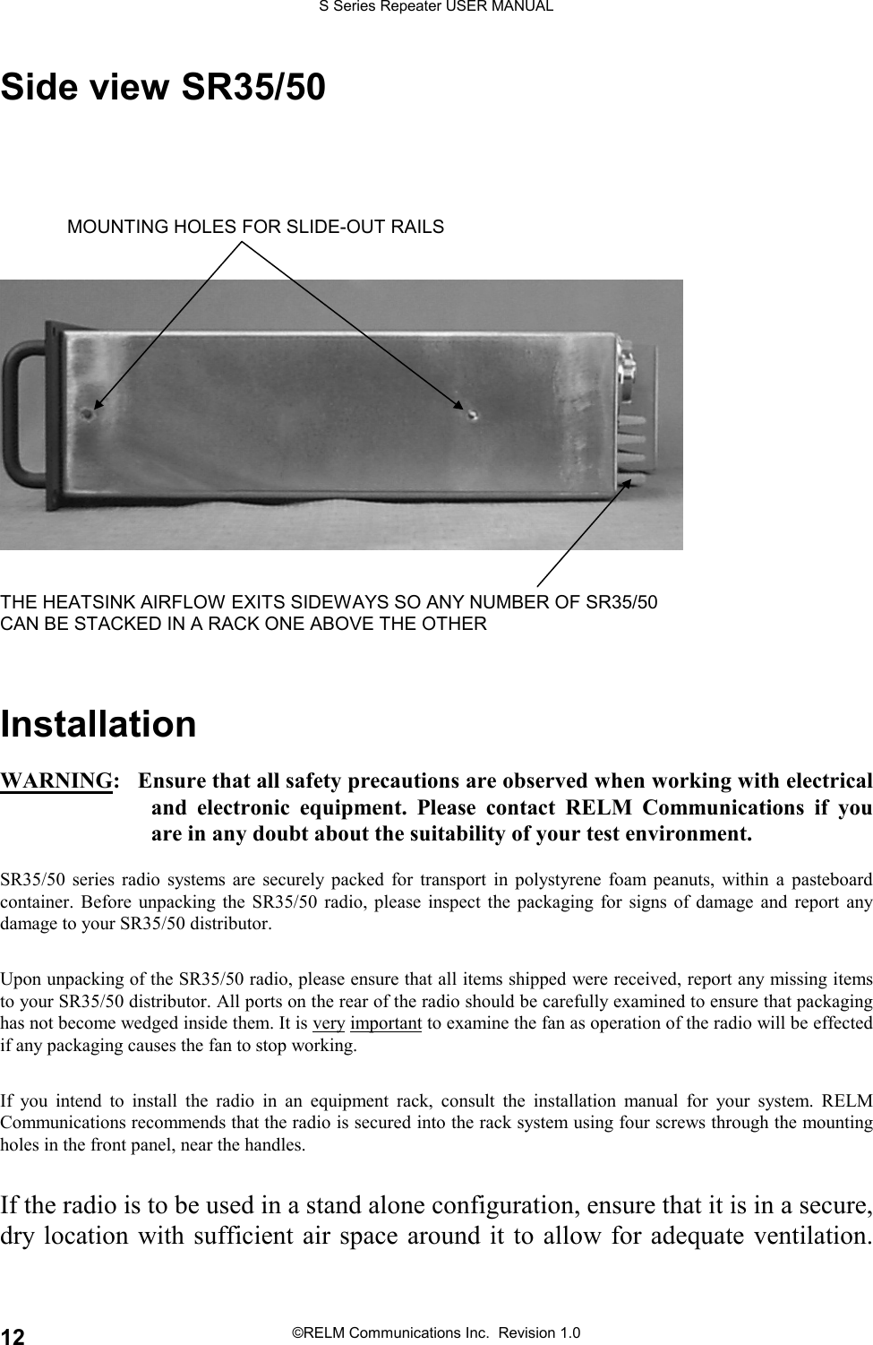 S Series Repeater USER MANUAL©RELM Communications Inc.  Revision 1.012Side view SR35/50MOUNTING HOLES FOR SLIDE-OUT RAILSTHE HEATSINK AIRFLOW EXITS SIDEWAYS SO ANY NUMBER OF SR35/50CAN BE STACKED IN A RACK ONE ABOVE THE OTHERInstallationWARNING:   Ensure that all safety precautions are observed when working with electricaland electronic equipment. Please contact RELM Communications if youare in any doubt about the suitability of your test environment.SR35/50 series radio systems are securely packed for transport in polystyrene foam peanuts, within a pasteboardcontainer. Before unpacking the SR35/50 radio, please inspect the packaging for signs of damage and report anydamage to your SR35/50 distributor.Upon unpacking of the SR35/50 radio, please ensure that all items shipped were received, report any missing itemsto your SR35/50 distributor. All ports on the rear of the radio should be carefully examined to ensure that packaginghas not become wedged inside them. It is very important to examine the fan as operation of the radio will be effectedif any packaging causes the fan to stop working.If you intend to install the radio in an equipment rack, consult the installation manual for your system. RELMCommunications recommends that the radio is secured into the rack system using four screws through the mountingholes in the front panel, near the handles.If the radio is to be used in a stand alone configuration, ensure that it is in a secure,dry location with sufficient air space around it to allow for adequate ventilation.