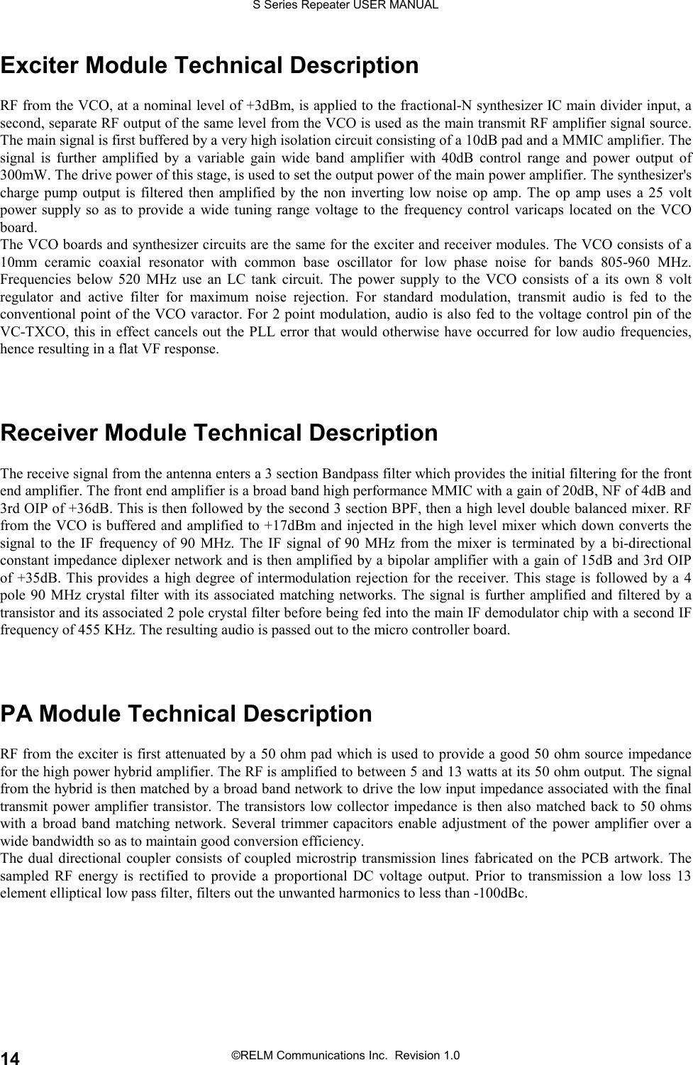 S Series Repeater USER MANUAL©RELM Communications Inc.  Revision 1.014Exciter Module Technical DescriptionRF from the VCO, at a nominal level of +3dBm, is applied to the fractional-N synthesizer IC main divider input, asecond, separate RF output of the same level from the VCO is used as the main transmit RF amplifier signal source.The main signal is first buffered by a very high isolation circuit consisting of a 10dB pad and a MMIC amplifier. Thesignal is further amplified by a variable gain wide band amplifier with 40dB control range and power output of300mW. The drive power of this stage, is used to set the output power of the main power amplifier. The synthesizer&apos;scharge pump output is filtered then amplified by the non inverting low noise op amp. The op amp uses a 25 voltpower supply so as to provide a wide tuning range voltage to the frequency control varicaps located on the VCOboard.The VCO boards and synthesizer circuits are the same for the exciter and receiver modules. The VCO consists of a10mm ceramic coaxial resonator with common base oscillator for low phase noise for bands 805-960 MHz.Frequencies below 520 MHz use an LC tank circuit. The power supply to the VCO consists of a its own 8 voltregulator and active filter for maximum noise rejection. For standard modulation, transmit audio is fed to theconventional point of the VCO varactor. For 2 point modulation, audio is also fed to the voltage control pin of theVC-TXCO, this in effect cancels out the PLL error that would otherwise have occurred for low audio frequencies,hence resulting in a flat VF response.Receiver Module Technical DescriptionThe receive signal from the antenna enters a 3 section Bandpass filter which provides the initial filtering for the frontend amplifier. The front end amplifier is a broad band high performance MMIC with a gain of 20dB, NF of 4dB and3rd OIP of +36dB. This is then followed by the second 3 section BPF, then a high level double balanced mixer. RFfrom the VCO is buffered and amplified to +17dBm and injected in the high level mixer which down converts thesignal to the IF frequency of 90 MHz. The IF signal of 90 MHz from the mixer is terminated by a bi-directionalconstant impedance diplexer network and is then amplified by a bipolar amplifier with a gain of 15dB and 3rd OIPof +35dB. This provides a high degree of intermodulation rejection for the receiver. This stage is followed by a 4pole 90 MHz crystal filter with its associated matching networks. The signal is further amplified and filtered by atransistor and its associated 2 pole crystal filter before being fed into the main IF demodulator chip with a second IFfrequency of 455 KHz. The resulting audio is passed out to the micro controller board.PA Module Technical DescriptionRF from the exciter is first attenuated by a 50 ohm pad which is used to provide a good 50 ohm source impedancefor the high power hybrid amplifier. The RF is amplified to between 5 and 13 watts at its 50 ohm output. The signalfrom the hybrid is then matched by a broad band network to drive the low input impedance associated with the finaltransmit power amplifier transistor. The transistors low collector impedance is then also matched back to 50 ohmswith a broad band matching network. Several trimmer capacitors enable adjustment of the power amplifier over awide bandwidth so as to maintain good conversion efficiency.The dual directional coupler consists of coupled microstrip transmission lines fabricated on the PCB artwork. Thesampled RF energy is rectified to provide a proportional DC voltage output. Prior to transmission a low loss 13element elliptical low pass filter, filters out the unwanted harmonics to less than -100dBc.