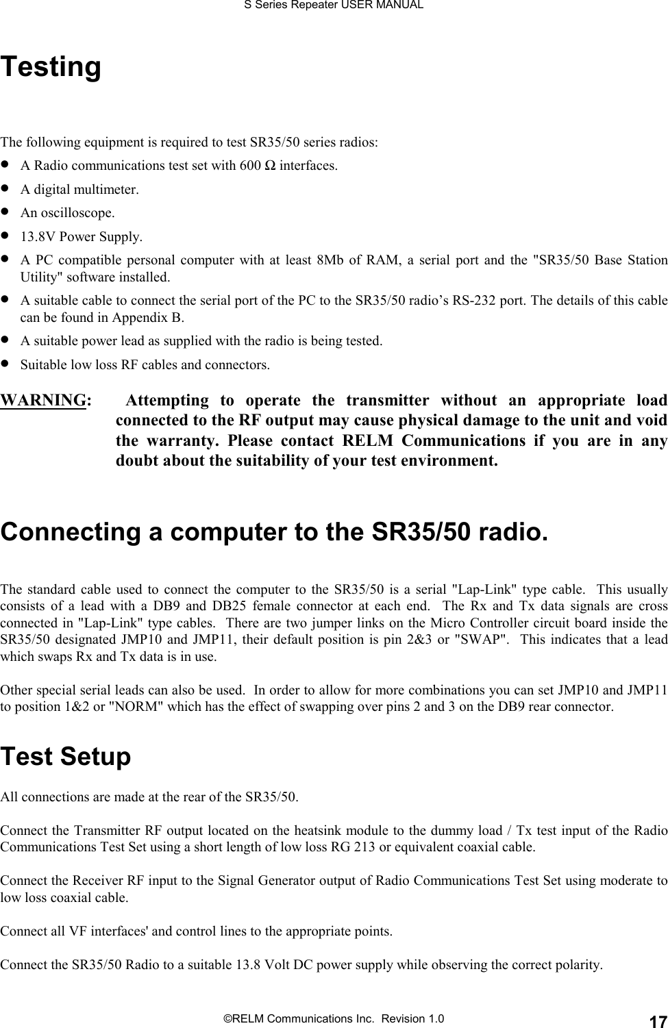 S Series Repeater USER MANUAL©RELM Communications Inc.  Revision 1.0 17TestingThe following equipment is required to test SR35/50 series radios:• A Radio communications test set with 600 Ω interfaces.• A digital multimeter.• An oscilloscope.• 13.8V Power Supply.• A PC compatible personal computer with at least 8Mb of RAM, a serial port and the &quot;SR35/50 Base StationUtility&quot; software installed.• A suitable cable to connect the serial port of the PC to the SR35/50 radio’s RS-232 port. The details of this cablecan be found in Appendix B.• A suitable power lead as supplied with the radio is being tested.• Suitable low loss RF cables and connectors.WARNING:   Attempting to operate the transmitter without an appropriate loadconnected to the RF output may cause physical damage to the unit and voidthe warranty. Please contact RELM Communications if you are in anydoubt about the suitability of your test environment.Connecting a computer to the SR35/50 radio.The standard cable used to connect the computer to the SR35/50 is a serial &quot;Lap-Link&quot; type cable.  This usuallyconsists of a lead with a DB9 and DB25 female connector at each end.  The Rx and Tx data signals are crossconnected in &quot;Lap-Link&quot; type cables.  There are two jumper links on the Micro Controller circuit board inside theSR35/50 designated JMP10 and JMP11, their default position is pin 2&amp;3 or &quot;SWAP&quot;.  This indicates that a leadwhich swaps Rx and Tx data is in use.Other special serial leads can also be used.  In order to allow for more combinations you can set JMP10 and JMP11to position 1&amp;2 or &quot;NORM&quot; which has the effect of swapping over pins 2 and 3 on the DB9 rear connector.Test SetupAll connections are made at the rear of the SR35/50.Connect the Transmitter RF output located on the heatsink module to the dummy load / Tx test input of the RadioCommunications Test Set using a short length of low loss RG 213 or equivalent coaxial cable.Connect the Receiver RF input to the Signal Generator output of Radio Communications Test Set using moderate tolow loss coaxial cable.Connect all VF interfaces&apos; and control lines to the appropriate points.Connect the SR35/50 Radio to a suitable 13.8 Volt DC power supply while observing the correct polarity.