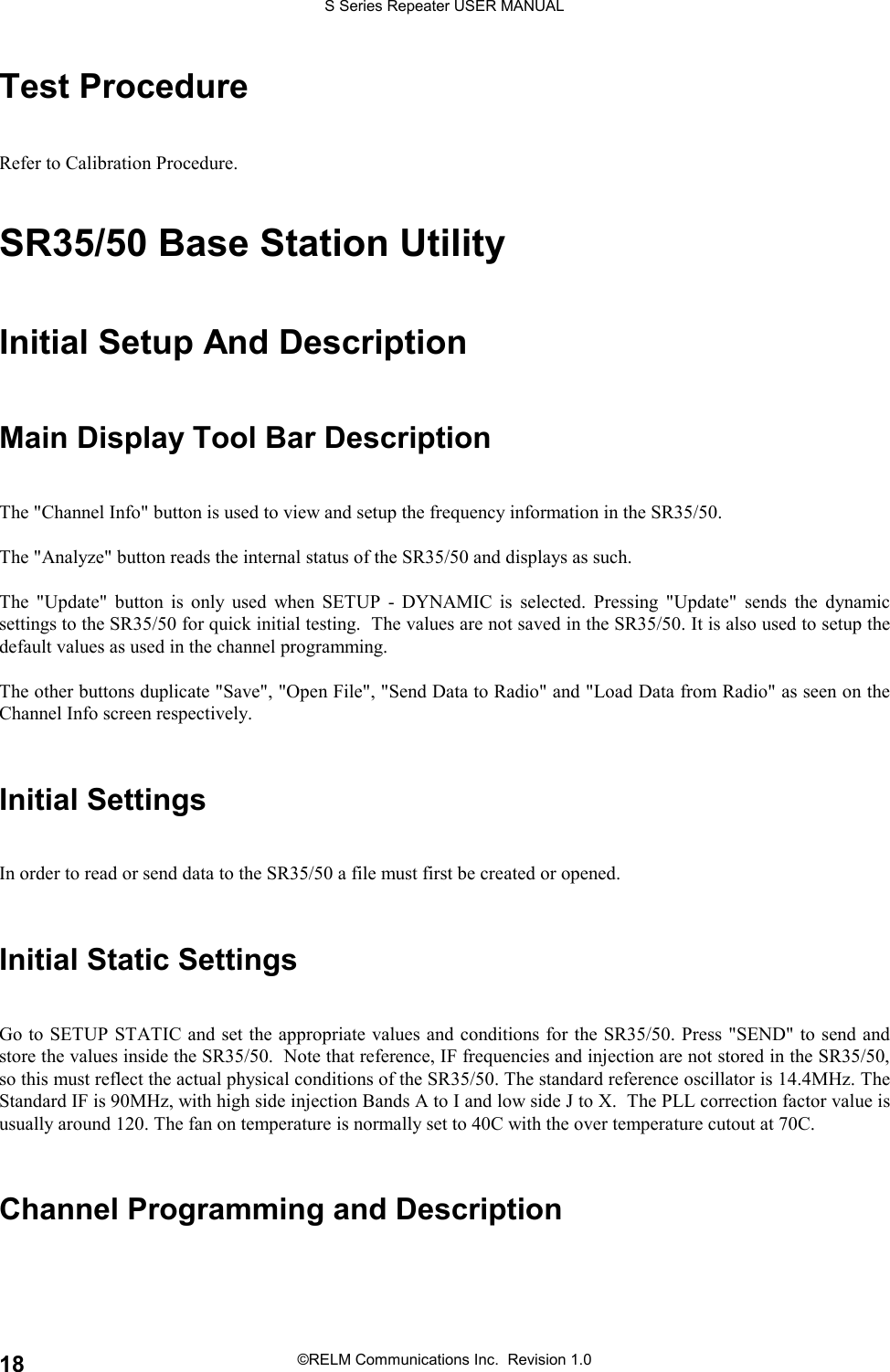 S Series Repeater USER MANUAL©RELM Communications Inc.  Revision 1.018Test ProcedureRefer to Calibration Procedure.SR35/50 Base Station UtilityInitial Setup And DescriptionMain Display Tool Bar DescriptionThe &quot;Channel Info&quot; button is used to view and setup the frequency information in the SR35/50.The &quot;Analyze&quot; button reads the internal status of the SR35/50 and displays as such.The &quot;Update&quot; button is only used when SETUP - DYNAMIC is selected. Pressing &quot;Update&quot; sends the dynamicsettings to the SR35/50 for quick initial testing.  The values are not saved in the SR35/50. It is also used to setup thedefault values as used in the channel programming.The other buttons duplicate &quot;Save&quot;, &quot;Open File&quot;, &quot;Send Data to Radio&quot; and &quot;Load Data from Radio&quot; as seen on theChannel Info screen respectively.Initial SettingsIn order to read or send data to the SR35/50 a file must first be created or opened.Initial Static SettingsGo to SETUP STATIC and set the appropriate values and conditions for the SR35/50. Press &quot;SEND&quot; to send andstore the values inside the SR35/50.  Note that reference, IF frequencies and injection are not stored in the SR35/50,so this must reflect the actual physical conditions of the SR35/50. The standard reference oscillator is 14.4MHz. TheStandard IF is 90MHz, with high side injection Bands A to I and low side J to X.  The PLL correction factor value isusually around 120. The fan on temperature is normally set to 40C with the over temperature cutout at 70C.Channel Programming and Description