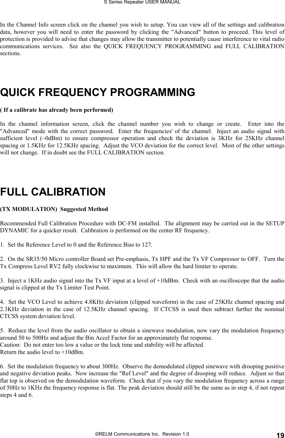 S Series Repeater USER MANUAL©RELM Communications Inc.  Revision 1.0 19In the Channel Info screen click on the channel you wish to setup. You can view all of the settings and calibrationdata, however you will need to enter the password by clicking the &quot;Advanced&quot; button to proceed. This level ofprotection is provided to advise that changes may allow the transmitter to potentially cause interference to vital radiocommunications services.  See also the QUICK FREQUENCY PROGRAMMING and FULL CALIBRATIONsections.QUICK FREQUENCY PROGRAMMING( If a calibrate has already been performed)In the channel information screen, click the channel number you wish to change or create.  Enter into the&quot;Advanced&quot; mode with the correct password.  Enter the frequencies&apos; of the channel.  Inject an audio signal withsufficient level (~0dBm) to ensure compressor operation and check the deviation is 3KHz for 25KHz channelspacing or 1.5KHz for 12.5KHz spacing.  Adjust the VCO deviation for the correct level.  Most of the other settingswill not change.  If in doubt see the FULL CALIBRATION section.FULL CALIBRATION(TX MODULATION)  Suggested MethodRecommended Full Calibration Procedure with DC-FM installed.  The alignment may be carried out in the SETUPDYNAMIC for a quicker result.  Calibration is performed on the center RF frequency.1.  Set the Reference Level to 0 and the Reference Bias to 127.2.  On the SR35/50 Micro controller Board set Pre-emphasis, Tx HPF and the Tx VF Compressor to OFF.  Turn theTx Compress Level RV2 fully clockwise to maximum.  This will allow the hard limiter to operate.3.  Inject a 1KHz audio signal into the Tx VF input at a level of +10dBm.  Check with an oscilloscope that the audiosignal is clipped at the Tx Limiter Test Point.4.  Set the VCO Level to achieve 4.8KHz deviation (clipped waveform) in the case of 25KHz channel spacing and2.3KHz deviation in the case of 12.5KHz channel spacing.  If CTCSS is used then subtract further the nominalCTCSS system deviation level.5.  Reduce the level from the audio oscillator to obtain a sinewave modulation, now vary the modulation frequencyaround 50 to 500Hz and adjust the Bin Accel Factor for an approximately flat response.Caution:  Do not enter too low a value or the lock time and stability will be affected.Return the audio level to +10dBm.6.  Set the modulation frequency to about 300Hz.  Observe the demodulated clipped sinewave with drooping positiveand negative deviation peaks.  Now increase the &quot;Ref Level&quot; and the degree of drooping will reduce.  Adjust so thatflat top is observed on the demodulation waveform.  Check that if you vary the modulation frequency across a rangeof 50Hz to 1KHz the frequency response is flat. The peak deviation should still be the same as in step 4, if not repeatsteps 4 and 6.