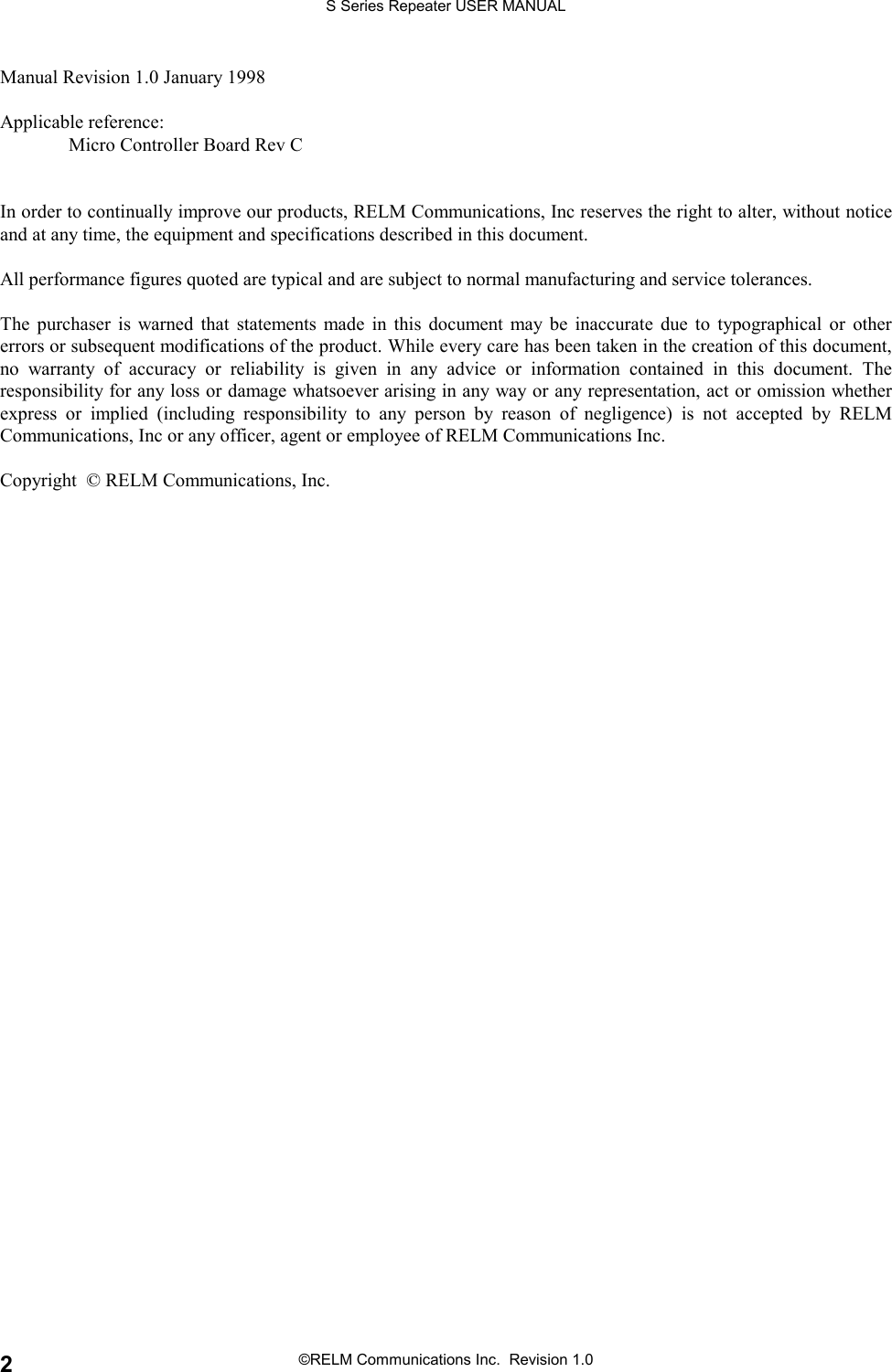 S Series Repeater USER MANUAL©RELM Communications Inc.  Revision 1.02Manual Revision 1.0 January 1998Applicable reference:Micro Controller Board Rev CIn order to continually improve our products, RELM Communications, Inc reserves the right to alter, without noticeand at any time, the equipment and specifications described in this document.All performance figures quoted are typical and are subject to normal manufacturing and service tolerances.The purchaser is warned that statements made in this document may be inaccurate due to typographical or othererrors or subsequent modifications of the product. While every care has been taken in the creation of this document,no warranty of accuracy or reliability is given in any advice or information contained in this document. Theresponsibility for any loss or damage whatsoever arising in any way or any representation, act or omission whetherexpress or implied (including responsibility to any person by reason of negligence) is not accepted by RELMCommunications, Inc or any officer, agent or employee of RELM Communications Inc.Copyright  © RELM Communications, Inc.