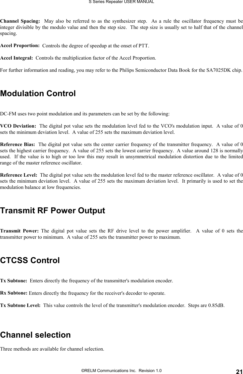 S Series Repeater USER MANUAL©RELM Communications Inc.  Revision 1.0 21Channel Spacing:  May also be referred to as the synthesizer step.  As a rule the oscillator frequency must beinteger divisible by the modulo value and then the step size.  The step size is usually set to half that of the channelspacing.Accel Proportion:  Controls the degree of speedup at the onset of PTT.Accel Integral:  Controls the multiplication factor of the Accel Proportion.For further information and reading, you may refer to the Philips Semiconductor Data Book for the SA7025DK chip.Modulation ControlDC-FM uses two point modulation and its parameters can be set by the following:VCO Deviation:  The digital pot value sets the modulation level fed to the VCO&apos;s modulation input.  A value of 0sets the minimum deviation level.  A value of 255 sets the maximum deviation level.Reference Bias:  The digital pot value sets the center carrier frequency of the transmitter frequency.  A value of 0sets the highest carrier frequency.  A value of 255 sets the lowest carrier frequency.  A value around 128 is normallyused.  If the value is to high or too low this may result in unsymmetrical modulation distortion due to the limitedrange of the master reference oscillator.Reference Level:  The digital pot value sets the modulation level fed to the master reference oscillator.  A value of 0sets the minimum deviation level.  A value of 255 sets the maximum deviation level.  It primarily is used to set themodulation balance at low frequencies.Transmit RF Power OutputTransmit Power: The digital pot value sets the RF drive level to the power amplifier.  A value of 0 sets thetransmitter power to minimum.  A value of 255 sets the transmitter power to maximum.CTCSS ControlTx Subtone:  Enters directly the frequency of the transmitter&apos;s modulation encoder.Rx Subtone: Enters directly the frequency for the receiver&apos;s decoder to operate.Tx Subtone Level:  This value controls the level of the transmitter&apos;s modulation encoder.  Steps are 0.85dB.Channel selectionThree methods are available for channel selection.