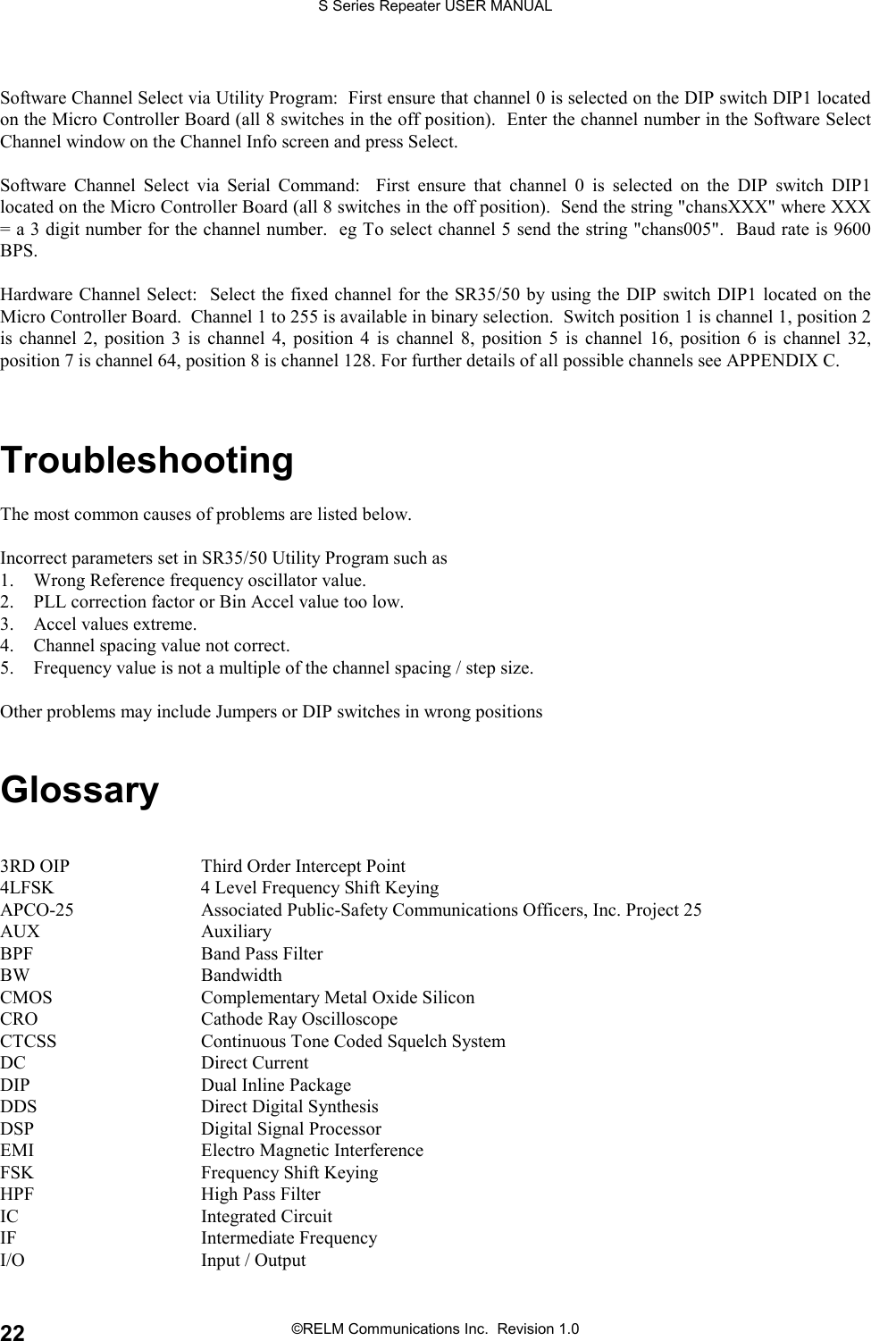 S Series Repeater USER MANUAL©RELM Communications Inc.  Revision 1.022Software Channel Select via Utility Program:  First ensure that channel 0 is selected on the DIP switch DIP1 locatedon the Micro Controller Board (all 8 switches in the off position).  Enter the channel number in the Software SelectChannel window on the Channel Info screen and press Select.Software Channel Select via Serial Command:  First ensure that channel 0 is selected on the DIP switch DIP1located on the Micro Controller Board (all 8 switches in the off position).  Send the string &quot;chansXXX&quot; where XXX= a 3 digit number for the channel number.  eg To select channel 5 send the string &quot;chans005&quot;.  Baud rate is 9600BPS.Hardware Channel Select:  Select the fixed channel for the SR35/50 by using the DIP switch DIP1 located on theMicro Controller Board.  Channel 1 to 255 is available in binary selection.  Switch position 1 is channel 1, position 2is channel 2, position 3 is channel 4, position 4 is channel 8, position 5 is channel 16, position 6 is channel 32,position 7 is channel 64, position 8 is channel 128. For further details of all possible channels see APPENDIX C.TroubleshootingThe most common causes of problems are listed below.Incorrect parameters set in SR35/50 Utility Program such as1. Wrong Reference frequency oscillator value.2. PLL correction factor or Bin Accel value too low.3. Accel values extreme.4. Channel spacing value not correct.5. Frequency value is not a multiple of the channel spacing / step size.Other problems may include Jumpers or DIP switches in wrong positionsGlossary3RD OIP Third Order Intercept Point4LFSK 4 Level Frequency Shift KeyingAPCO-25 Associated Public-Safety Communications Officers, Inc. Project 25AUX AuxiliaryBPF Band Pass FilterBW BandwidthCMOS Complementary Metal Oxide SiliconCRO Cathode Ray OscilloscopeCTCSS Continuous Tone Coded Squelch SystemDC Direct CurrentDIP Dual Inline PackageDDS Direct Digital SynthesisDSP Digital Signal ProcessorEMI Electro Magnetic InterferenceFSK Frequency Shift KeyingHPF High Pass FilterIC Integrated CircuitIF Intermediate FrequencyI/O Input / Output