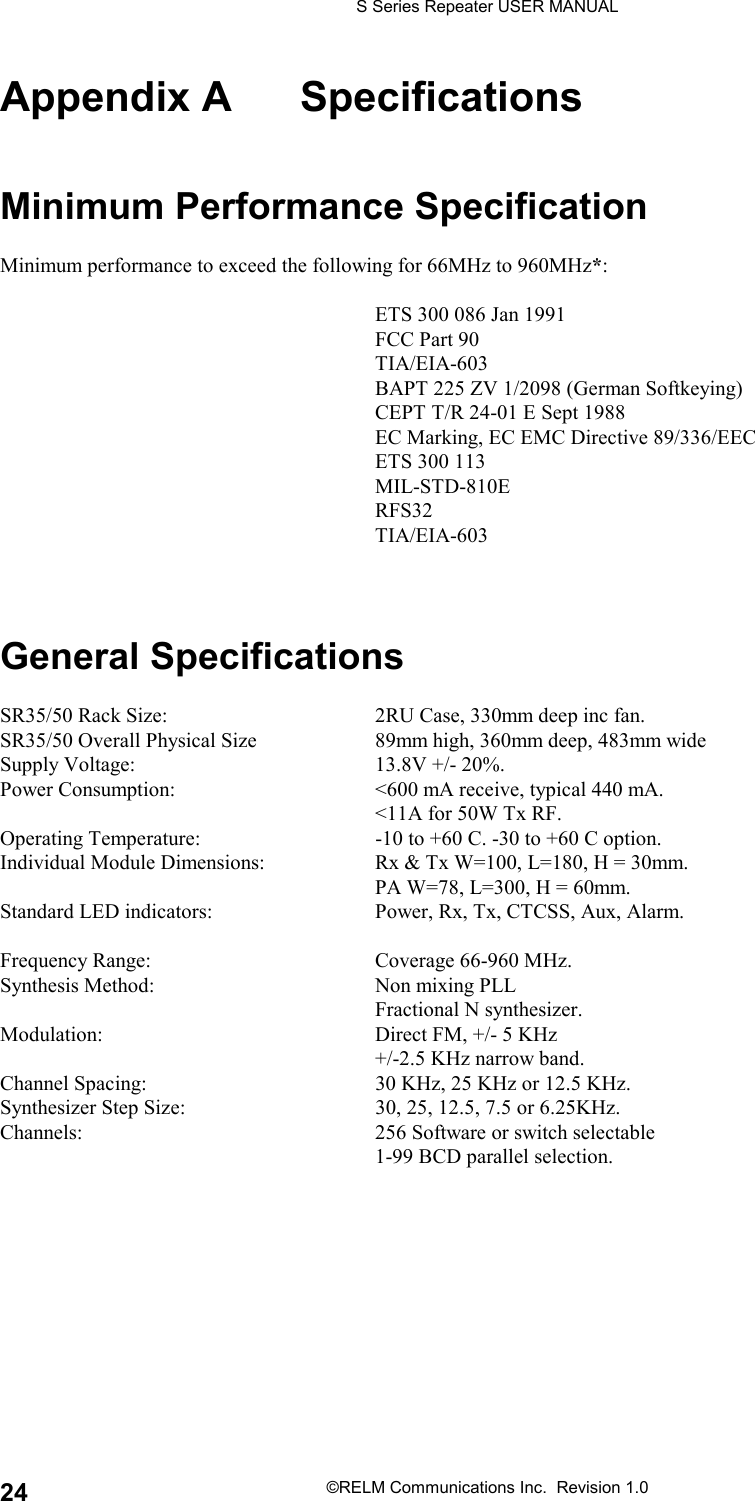 S Series Repeater USER MANUAL©RELM Communications Inc.  Revision 1.024Appendix A SpecificationsMinimum Performance SpecificationMinimum performance to exceed the following for 66MHz to 960MHz*:ETS 300 086 Jan 1991FCC Part 90TIA/EIA-603BAPT 225 ZV 1/2098 (German Softkeying)CEPT T/R 24-01 E Sept 1988EC Marking, EC EMC Directive 89/336/EECETS 300 113MIL-STD-810ERFS32TIA/EIA-603General SpecificationsSR35/50 Rack Size: 2RU Case, 330mm deep inc fan.SR35/50 Overall Physical Size 89mm high, 360mm deep, 483mm wideSupply Voltage: 13.8V +/- 20%.Power Consumption: &lt;600 mA receive, typical 440 mA.&lt;11A for 50W Tx RF.Operating Temperature: -10 to +60 C. -30 to +60 C option.Individual Module Dimensions: Rx &amp; Tx W=100, L=180, H = 30mm.PA W=78, L=300, H = 60mm.Standard LED indicators: Power, Rx, Tx, CTCSS, Aux, Alarm.Frequency Range: Coverage 66-960 MHz.Synthesis Method: Non mixing PLLFractional N synthesizer.Modulation: Direct FM, +/- 5 KHz+/-2.5 KHz narrow band.Channel Spacing: 30 KHz, 25 KHz or 12.5 KHz.Synthesizer Step Size: 30, 25, 12.5, 7.5 or 6.25KHz.Channels: 256 Software or switch selectable1-99 BCD parallel selection.