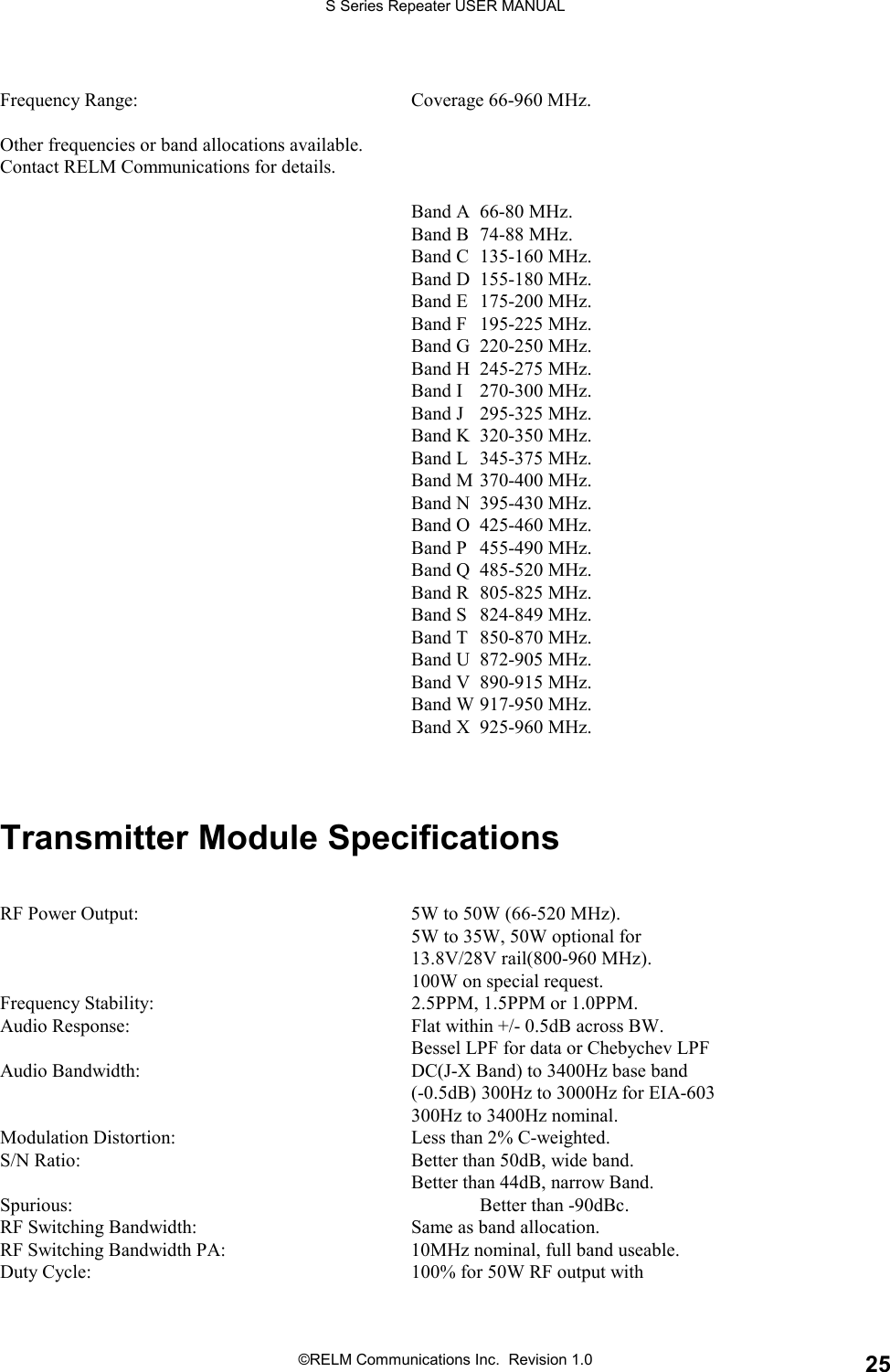 S Series Repeater USER MANUAL©RELM Communications Inc.  Revision 1.0 25Frequency Range: Coverage 66-960 MHz.Other frequencies or band allocations available.Contact RELM Communications for details.Band A 66-80 MHz.Band B 74-88 MHz.Band C 135-160 MHz.Band D 155-180 MHz.Band E 175-200 MHz.Band F 195-225 MHz.Band G 220-250 MHz.Band H 245-275 MHz.Band I 270-300 MHz.Band J 295-325 MHz.Band K 320-350 MHz.Band L 345-375 MHz.Band M 370-400 MHz.Band N 395-430 MHz.Band O 425-460 MHz.Band P 455-490 MHz.Band Q 485-520 MHz.Band R 805-825 MHz.Band S 824-849 MHz.Band T 850-870 MHz.Band U 872-905 MHz.Band V 890-915 MHz.Band W 917-950 MHz.Band X 925-960 MHz.Transmitter Module SpecificationsRF Power Output: 5W to 50W (66-520 MHz).5W to 35W, 50W optional for13.8V/28V rail(800-960 MHz).100W on special request.Frequency Stability: 2.5PPM, 1.5PPM or 1.0PPM.Audio Response: Flat within +/- 0.5dB across BW.Bessel LPF for data or Chebychev LPFAudio Bandwidth: DC(J-X Band) to 3400Hz base band(-0.5dB) 300Hz to 3000Hz for EIA-603300Hz to 3400Hz nominal.Modulation Distortion: Less than 2% C-weighted.S/N Ratio: Better than 50dB, wide band.Better than 44dB, narrow Band.Spurious: Better than -90dBc.RF Switching Bandwidth: Same as band allocation.RF Switching Bandwidth PA: 10MHz nominal, full band useable.Duty Cycle: 100% for 50W RF output with