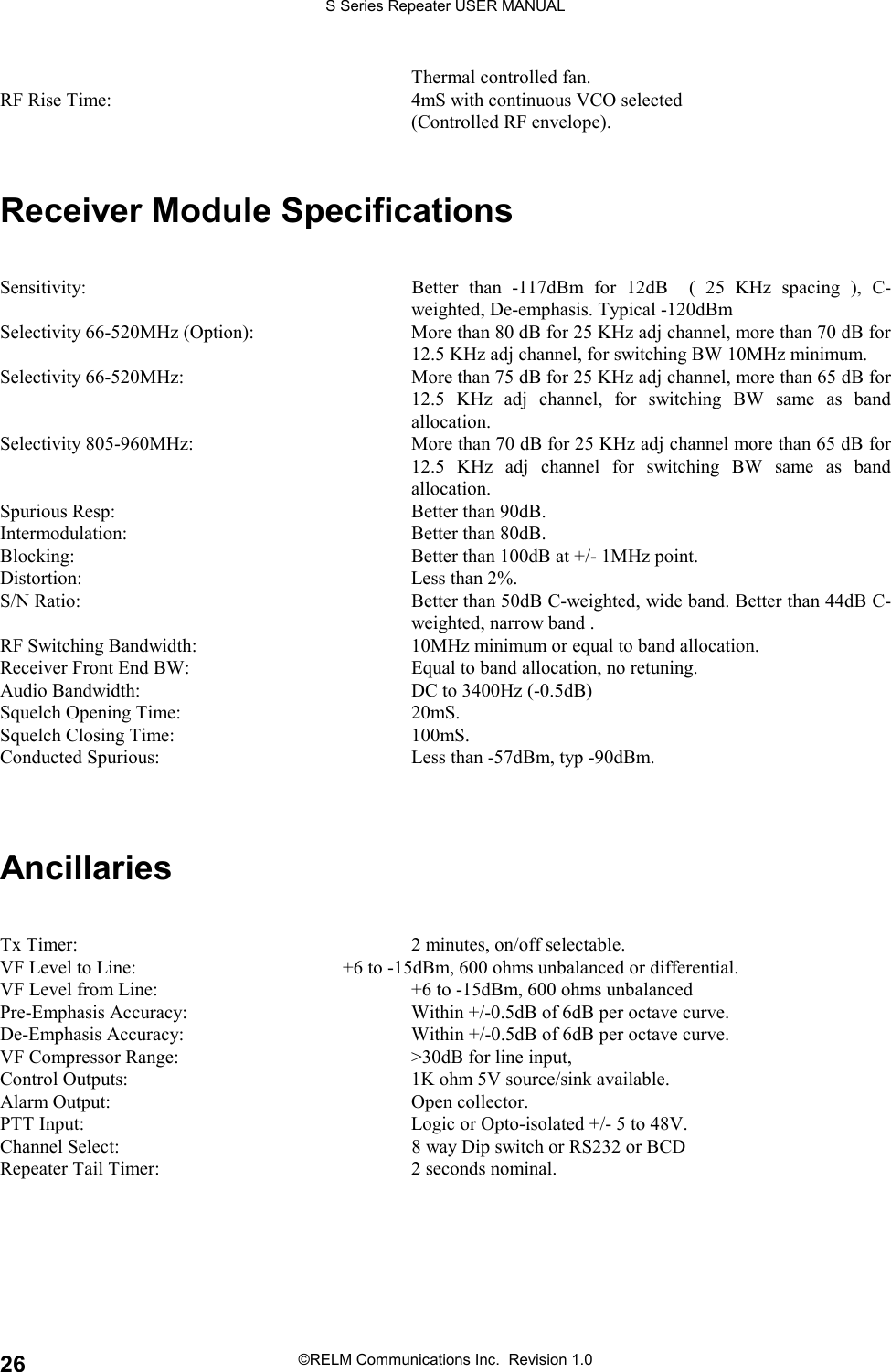S Series Repeater USER MANUAL©RELM Communications Inc.  Revision 1.026Thermal controlled fan.RF Rise Time: 4mS with continuous VCO selected(Controlled RF envelope).Receiver Module SpecificationsSensitivity: Better than -117dBm for 12dB  ( 25 KHz spacing ), C-weighted, De-emphasis. Typical -120dBmSelectivity 66-520MHz (Option): More than 80 dB for 25 KHz adj channel, more than 70 dB for12.5 KHz adj channel, for switching BW 10MHz minimum.Selectivity 66-520MHz: More than 75 dB for 25 KHz adj channel, more than 65 dB for12.5 KHz adj channel, for switching BW same as bandallocation.Selectivity 805-960MHz: More than 70 dB for 25 KHz adj channel more than 65 dB for12.5 KHz adj channel for switching BW same as bandallocation.Spurious Resp: Better than 90dB.Intermodulation: Better than 80dB.Blocking: Better than 100dB at +/- 1MHz point.Distortion: Less than 2%.S/N Ratio: Better than 50dB C-weighted, wide band. Better than 44dB C-weighted, narrow band .RF Switching Bandwidth: 10MHz minimum or equal to band allocation.Receiver Front End BW: Equal to band allocation, no retuning.Audio Bandwidth: DC to 3400Hz (-0.5dB)Squelch Opening Time: 20mS.Squelch Closing Time: 100mS.Conducted Spurious: Less than -57dBm, typ -90dBm.AncillariesTx Timer: 2 minutes, on/off selectable.VF Level to Line: +6 to -15dBm, 600 ohms unbalanced or differential.VF Level from Line: +6 to -15dBm, 600 ohms unbalancedPre-Emphasis Accuracy: Within +/-0.5dB of 6dB per octave curve.De-Emphasis Accuracy: Within +/-0.5dB of 6dB per octave curve.VF Compressor Range: &gt;30dB for line input,Control Outputs: 1K ohm 5V source/sink available.Alarm Output: Open collector.PTT Input: Logic or Opto-isolated +/- 5 to 48V.Channel Select: 8 way Dip switch or RS232 or BCDRepeater Tail Timer: 2 seconds nominal.