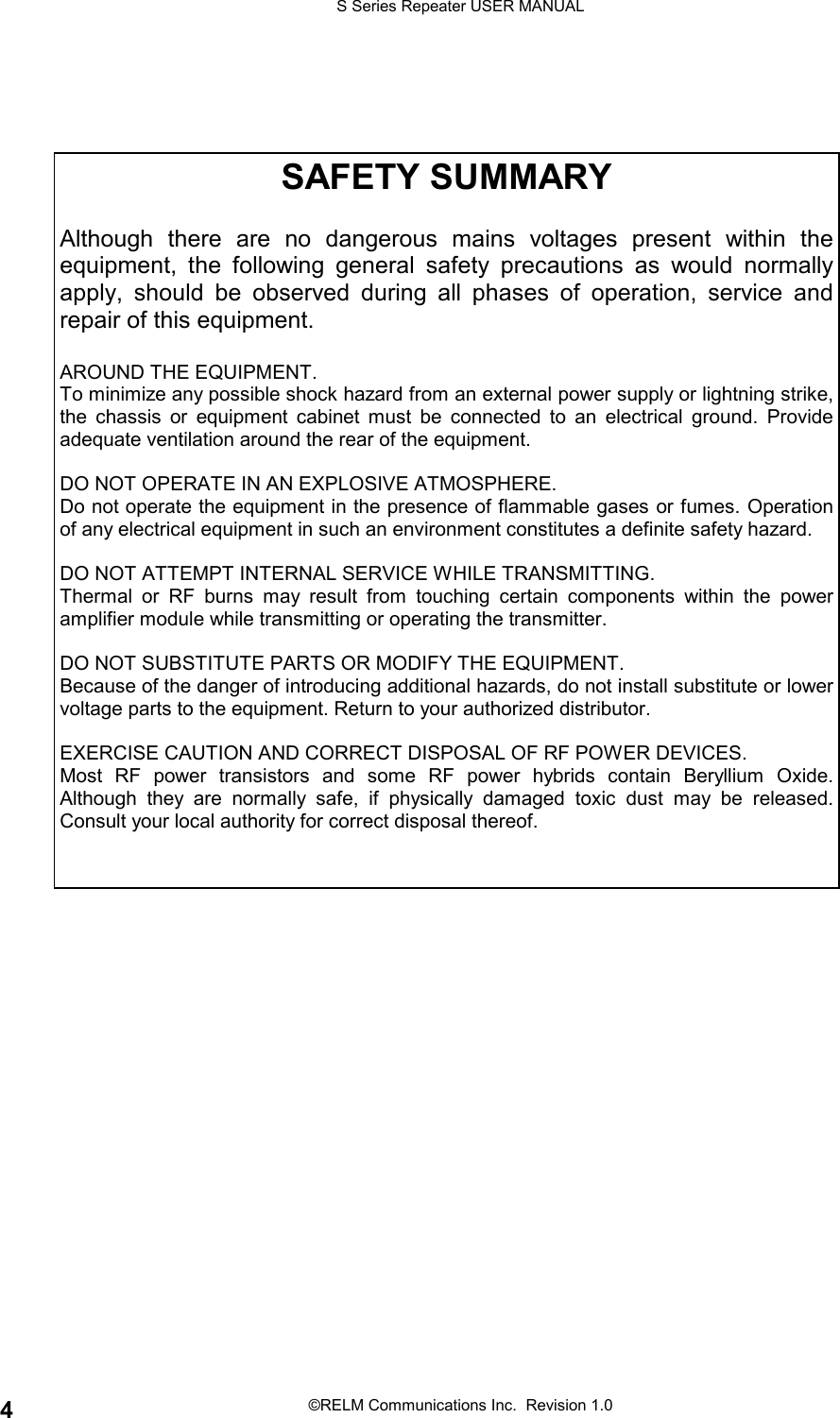 S Series Repeater USER MANUAL©RELM Communications Inc.  Revision 1.04SAFETY SUMMARYAlthough there are no dangerous mains voltages present within theequipment, the following general safety precautions as would normallyapply, should be observed during all phases of operation, service andrepair of this equipment.AROUND THE EQUIPMENT.To minimize any possible shock hazard from an external power supply or lightning strike,the chassis or equipment cabinet must be connected to an electrical ground. Provideadequate ventilation around the rear of the equipment.DO NOT OPERATE IN AN EXPLOSIVE ATMOSPHERE.Do not operate the equipment in the presence of flammable gases or fumes. Operationof any electrical equipment in such an environment constitutes a definite safety hazard.DO NOT ATTEMPT INTERNAL SERVICE WHILE TRANSMITTING.Thermal or RF burns may result from touching certain components within the poweramplifier module while transmitting or operating the transmitter.DO NOT SUBSTITUTE PARTS OR MODIFY THE EQUIPMENT.Because of the danger of introducing additional hazards, do not install substitute or lowervoltage parts to the equipment. Return to your authorized distributor.EXERCISE CAUTION AND CORRECT DISPOSAL OF RF POWER DEVICES.Most RF power transistors and some RF power hybrids contain Beryllium Oxide.Although they are normally safe, if physically damaged toxic dust may be released.Consult your local authority for correct disposal thereof.