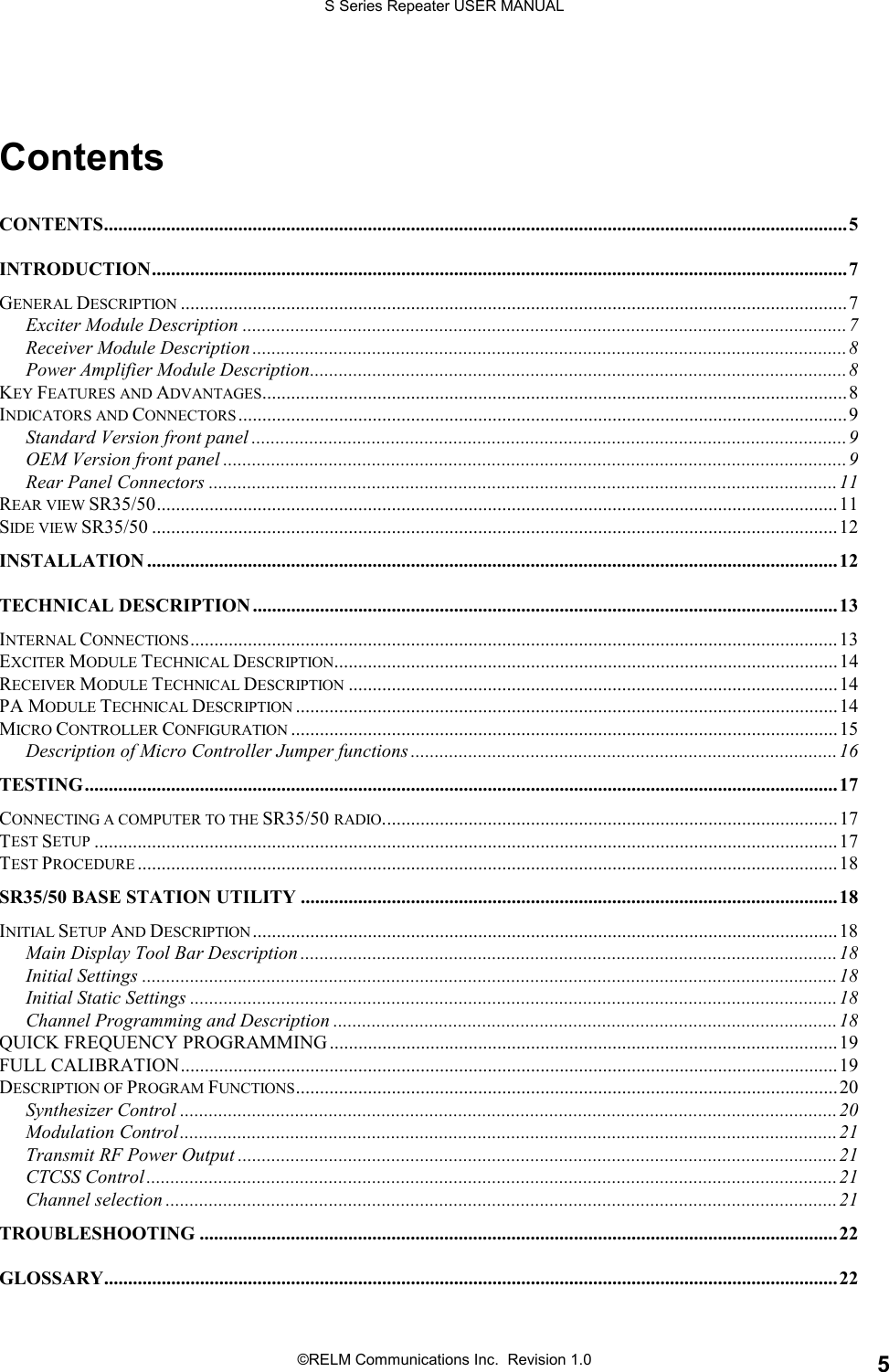 S Series Repeater USER MANUAL©RELM Communications Inc.  Revision 1.0 5ContentsCONTENTS...........................................................................................................................................................5INTRODUCTION.................................................................................................................................................7GENERAL DESCRIPTION ...........................................................................................................................................7Exciter Module Description ..............................................................................................................................7Receiver Module Description ............................................................................................................................8Power Amplifier Module Description................................................................................................................8KEY FEATURES AND ADVANTAGES..........................................................................................................................8INDICATORS AND CONNECTORS ...............................................................................................................................9Standard Version front panel ............................................................................................................................9OEM Version front panel ..................................................................................................................................9Rear Panel Connectors ...................................................................................................................................11REAR VIEW SR35/50..............................................................................................................................................11SIDE VIEW SR35/50 ...............................................................................................................................................12INSTALLATION ................................................................................................................................................12TECHNICAL DESCRIPTION ..........................................................................................................................13INTERNAL CONNECTIONS.......................................................................................................................................13EXCITER MODULE TECHNICAL DESCRIPTION.........................................................................................................14RECEIVER MODULE TECHNICAL DESCRIPTION ......................................................................................................14PA MODULE TECHNICAL DESCRIPTION .................................................................................................................14MICRO CONTROLLER CONFIGURATION ..................................................................................................................15Description of Micro Controller Jumper functions .........................................................................................16TESTING.............................................................................................................................................................17CONNECTING A COMPUTER TO THE SR35/50 RADIO...............................................................................................17TEST SETUP ...........................................................................................................................................................17TEST PROCEDURE ..................................................................................................................................................18SR35/50 BASE STATION UTILITY ................................................................................................................18INITIAL SETUP AND DESCRIPTION..........................................................................................................................18Main Display Tool Bar Description ................................................................................................................18Initial Settings .................................................................................................................................................18Initial Static Settings .......................................................................................................................................18Channel Programming and Description .........................................................................................................18QUICK FREQUENCY PROGRAMMING..........................................................................................................19FULL CALIBRATION.........................................................................................................................................19DESCRIPTION OF PROGRAM FUNCTIONS.................................................................................................................20Synthesizer Control .........................................................................................................................................20Modulation Control.........................................................................................................................................21Transmit RF Power Output .............................................................................................................................21CTCSS Control ................................................................................................................................................21Channel selection ............................................................................................................................................21TROUBLESHOOTING .....................................................................................................................................22GLOSSARY.........................................................................................................................................................22