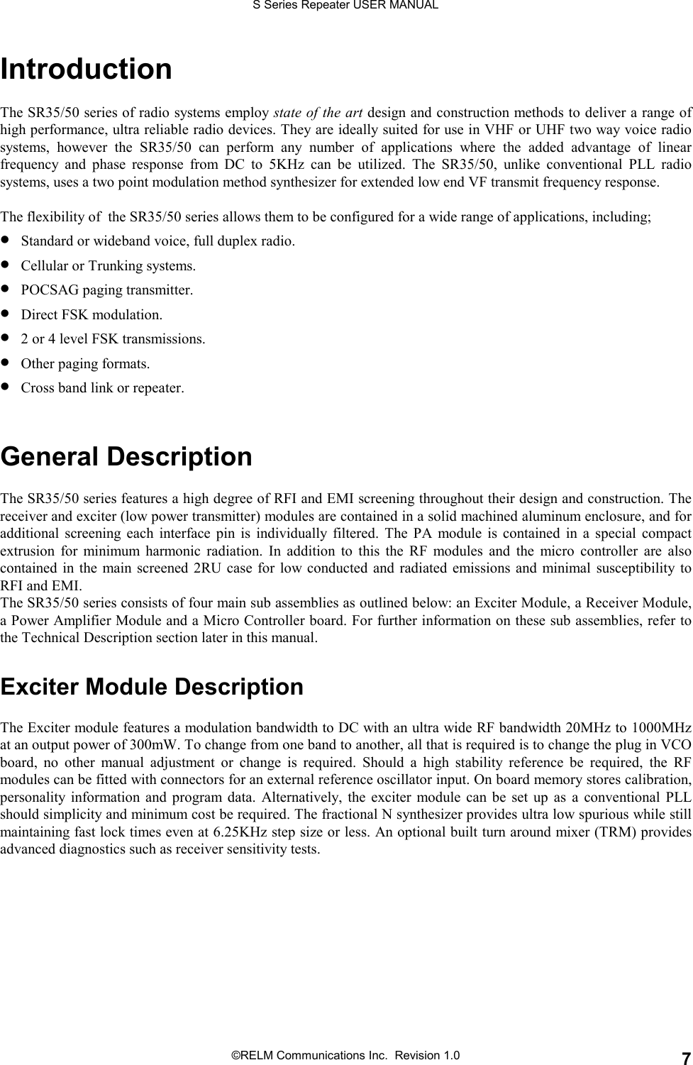S Series Repeater USER MANUAL©RELM Communications Inc.  Revision 1.0 7IntroductionThe SR35/50 series of radio systems employ state of the art design and construction methods to deliver a range ofhigh performance, ultra reliable radio devices. They are ideally suited for use in VHF or UHF two way voice radiosystems, however the SR35/50 can perform any number of applications where the added advantage of linearfrequency and phase response from DC to 5KHz can be utilized. The SR35/50, unlike conventional PLL radiosystems, uses a two point modulation method synthesizer for extended low end VF transmit frequency response.The flexibility of  the SR35/50 series allows them to be configured for a wide range of applications, including;• Standard or wideband voice, full duplex radio.• Cellular or Trunking systems.• POCSAG paging transmitter.• Direct FSK modulation.• 2 or 4 level FSK transmissions.• Other paging formats.• Cross band link or repeater.General DescriptionThe SR35/50 series features a high degree of RFI and EMI screening throughout their design and construction. Thereceiver and exciter (low power transmitter) modules are contained in a solid machined aluminum enclosure, and foradditional screening each interface pin is individually filtered. The PA module is contained in a special compactextrusion for minimum harmonic radiation. In addition to this the RF modules and the micro controller are alsocontained in the main screened 2RU case for low conducted and radiated emissions and minimal susceptibility toRFI and EMI.The SR35/50 series consists of four main sub assemblies as outlined below: an Exciter Module, a Receiver Module,a Power Amplifier Module and a Micro Controller board. For further information on these sub assemblies, refer tothe Technical Description section later in this manual.Exciter Module DescriptionThe Exciter module features a modulation bandwidth to DC with an ultra wide RF bandwidth 20MHz to 1000MHzat an output power of 300mW. To change from one band to another, all that is required is to change the plug in VCOboard, no other manual adjustment or change is required. Should a high stability reference be required, the RFmodules can be fitted with connectors for an external reference oscillator input. On board memory stores calibration,personality information and program data. Alternatively, the exciter module can be set up as a conventional PLLshould simplicity and minimum cost be required. The fractional N synthesizer provides ultra low spurious while stillmaintaining fast lock times even at 6.25KHz step size or less. An optional built turn around mixer (TRM) providesadvanced diagnostics such as receiver sensitivity tests.