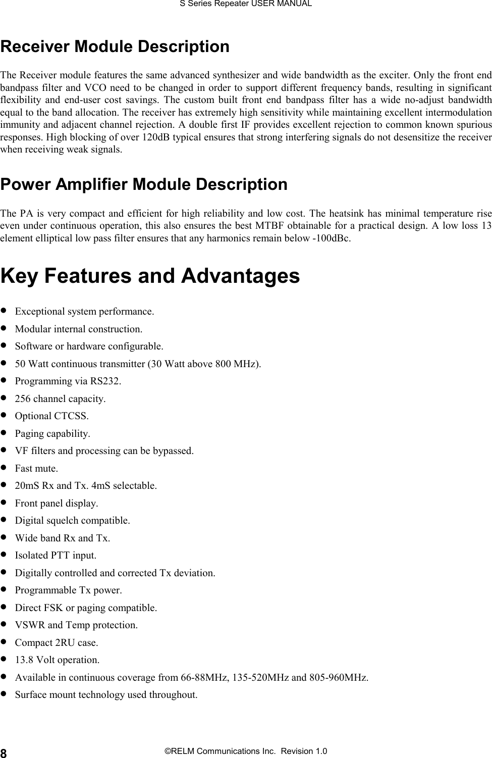 S Series Repeater USER MANUAL©RELM Communications Inc.  Revision 1.08Receiver Module DescriptionThe Receiver module features the same advanced synthesizer and wide bandwidth as the exciter. Only the front endbandpass filter and VCO need to be changed in order to support different frequency bands, resulting in significantflexibility and end-user cost savings. The custom built front end bandpass filter has a wide no-adjust bandwidthequal to the band allocation. The receiver has extremely high sensitivity while maintaining excellent intermodulationimmunity and adjacent channel rejection. A double first IF provides excellent rejection to common known spuriousresponses. High blocking of over 120dB typical ensures that strong interfering signals do not desensitize the receiverwhen receiving weak signals.Power Amplifier Module DescriptionThe PA is very compact and efficient for high reliability and low cost. The heatsink has minimal temperature riseeven under continuous operation, this also ensures the best MTBF obtainable for a practical design. A low loss 13element elliptical low pass filter ensures that any harmonics remain below -100dBc.Key Features and Advantages• Exceptional system performance.• Modular internal construction.• Software or hardware configurable.• 50 Watt continuous transmitter (30 Watt above 800 MHz).• Programming via RS232.• 256 channel capacity.• Optional CTCSS.• Paging capability.• VF filters and processing can be bypassed.• Fast mute.• 20mS Rx and Tx. 4mS selectable.• Front panel display.• Digital squelch compatible.• Wide band Rx and Tx.• Isolated PTT input.• Digitally controlled and corrected Tx deviation.• Programmable Tx power.• Direct FSK or paging compatible.• VSWR and Temp protection.• Compact 2RU case.• 13.8 Volt operation.• Available in continuous coverage from 66-88MHz, 135-520MHz and 805-960MHz.• Surface mount technology used throughout.