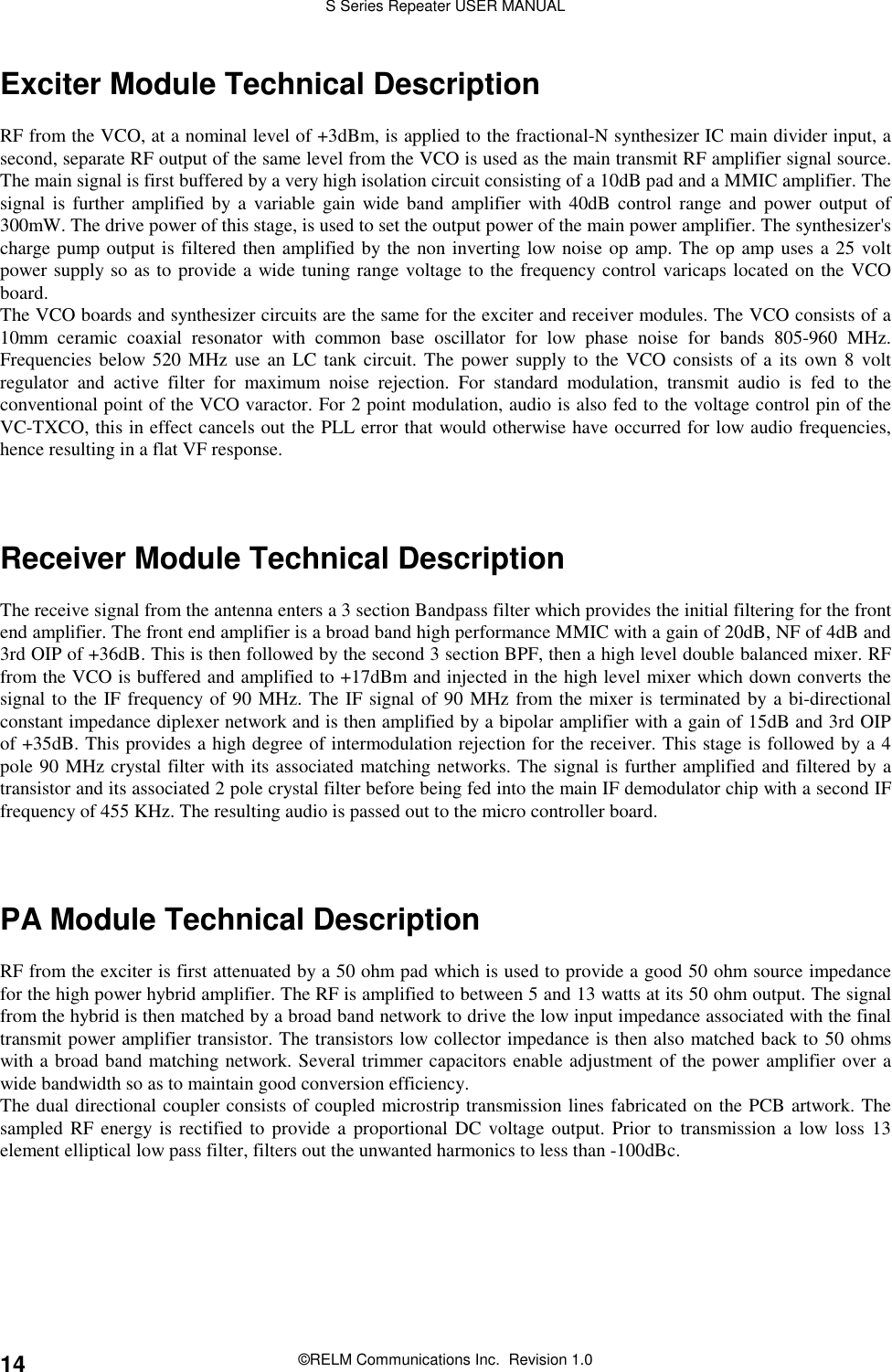 S Series Repeater USER MANUAL©RELM Communications Inc.  Revision 1.014Exciter Module Technical DescriptionRF from the VCO, at a nominal level of +3dBm, is applied to the fractional-N synthesizer IC main divider input, asecond, separate RF output of the same level from the VCO is used as the main transmit RF amplifier signal source.The main signal is first buffered by a very high isolation circuit consisting of a 10dB pad and a MMIC amplifier. Thesignal is further amplified by a variable gain wide band amplifier with 40dB control range and power output of300mW. The drive power of this stage, is used to set the output power of the main power amplifier. The synthesizer&apos;scharge pump output is filtered then amplified by the non inverting low noise op amp. The op amp uses a 25 voltpower supply so as to provide a wide tuning range voltage to the frequency control varicaps located on the VCOboard.The VCO boards and synthesizer circuits are the same for the exciter and receiver modules. The VCO consists of a10mm ceramic coaxial resonator with common base oscillator for low phase noise for bands 805-960 MHz.Frequencies below 520 MHz use an LC tank circuit. The power supply to the VCO consists of a its own 8 voltregulator and active filter for maximum noise rejection. For standard modulation, transmit audio is fed to theconventional point of the VCO varactor. For 2 point modulation, audio is also fed to the voltage control pin of theVC-TXCO, this in effect cancels out the PLL error that would otherwise have occurred for low audio frequencies,hence resulting in a flat VF response.Receiver Module Technical DescriptionThe receive signal from the antenna enters a 3 section Bandpass filter which provides the initial filtering for the frontend amplifier. The front end amplifier is a broad band high performance MMIC with a gain of 20dB, NF of 4dB and3rd OIP of +36dB. This is then followed by the second 3 section BPF, then a high level double balanced mixer. RFfrom the VCO is buffered and amplified to +17dBm and injected in the high level mixer which down converts thesignal to the IF frequency of 90 MHz. The IF signal of 90 MHz from the mixer is terminated by a bi-directionalconstant impedance diplexer network and is then amplified by a bipolar amplifier with a gain of 15dB and 3rd OIPof +35dB. This provides a high degree of intermodulation rejection for the receiver. This stage is followed by a 4pole 90 MHz crystal filter with its associated matching networks. The signal is further amplified and filtered by atransistor and its associated 2 pole crystal filter before being fed into the main IF demodulator chip with a second IFfrequency of 455 KHz. The resulting audio is passed out to the micro controller board.PA Module Technical DescriptionRF from the exciter is first attenuated by a 50 ohm pad which is used to provide a good 50 ohm source impedancefor the high power hybrid amplifier. The RF is amplified to between 5 and 13 watts at its 50 ohm output. The signalfrom the hybrid is then matched by a broad band network to drive the low input impedance associated with the finaltransmit power amplifier transistor. The transistors low collector impedance is then also matched back to 50 ohmswith a broad band matching network. Several trimmer capacitors enable adjustment of the power amplifier over awide bandwidth so as to maintain good conversion efficiency.The dual directional coupler consists of coupled microstrip transmission lines fabricated on the PCB artwork. Thesampled RF energy is rectified to provide a proportional DC voltage output. Prior to transmission a low loss 13element elliptical low pass filter, filters out the unwanted harmonics to less than -100dBc.