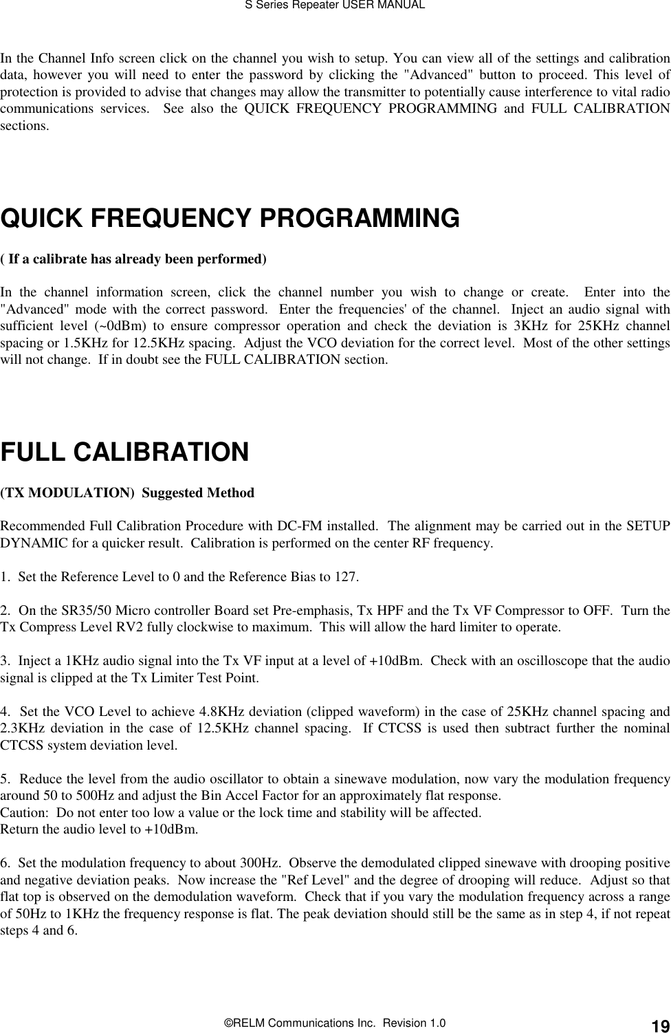 S Series Repeater USER MANUAL©RELM Communications Inc.  Revision 1.0 19In the Channel Info screen click on the channel you wish to setup. You can view all of the settings and calibrationdata, however you will need to enter the password by clicking the &quot;Advanced&quot; button to proceed. This level ofprotection is provided to advise that changes may allow the transmitter to potentially cause interference to vital radiocommunications services.  See also the QUICK FREQUENCY PROGRAMMING and FULL CALIBRATIONsections.QUICK FREQUENCY PROGRAMMING( If a calibrate has already been performed)In the channel information screen, click the channel number you wish to change or create.  Enter into the&quot;Advanced&quot; mode with the correct password.  Enter the frequencies&apos; of the channel.  Inject an audio signal withsufficient level (~0dBm) to ensure compressor operation and check the deviation is 3KHz for 25KHz channelspacing or 1.5KHz for 12.5KHz spacing.  Adjust the VCO deviation for the correct level.  Most of the other settingswill not change.  If in doubt see the FULL CALIBRATION section.FULL CALIBRATION(TX MODULATION)  Suggested MethodRecommended Full Calibration Procedure with DC-FM installed.  The alignment may be carried out in the SETUPDYNAMIC for a quicker result.  Calibration is performed on the center RF frequency.1.  Set the Reference Level to 0 and the Reference Bias to 127.2.  On the SR35/50 Micro controller Board set Pre-emphasis, Tx HPF and the Tx VF Compressor to OFF.  Turn theTx Compress Level RV2 fully clockwise to maximum.  This will allow the hard limiter to operate.3.  Inject a 1KHz audio signal into the Tx VF input at a level of +10dBm.  Check with an oscilloscope that the audiosignal is clipped at the Tx Limiter Test Point.4.  Set the VCO Level to achieve 4.8KHz deviation (clipped waveform) in the case of 25KHz channel spacing and2.3KHz deviation in the case of 12.5KHz channel spacing.  If CTCSS is used then subtract further the nominalCTCSS system deviation level.5.  Reduce the level from the audio oscillator to obtain a sinewave modulation, now vary the modulation frequencyaround 50 to 500Hz and adjust the Bin Accel Factor for an approximately flat response.Caution:  Do not enter too low a value or the lock time and stability will be affected.Return the audio level to +10dBm.6.  Set the modulation frequency to about 300Hz.  Observe the demodulated clipped sinewave with drooping positiveand negative deviation peaks.  Now increase the &quot;Ref Level&quot; and the degree of drooping will reduce.  Adjust so thatflat top is observed on the demodulation waveform.  Check that if you vary the modulation frequency across a rangeof 50Hz to 1KHz the frequency response is flat. The peak deviation should still be the same as in step 4, if not repeatsteps 4 and 6.