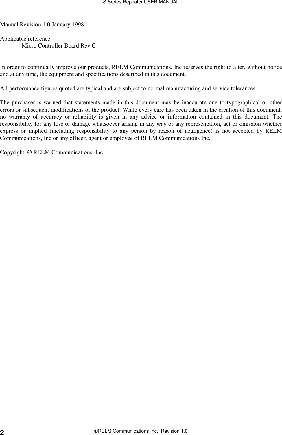S Series Repeater USER MANUAL©RELM Communications Inc.  Revision 1.02Manual Revision 1.0 January 1998Applicable reference:Micro Controller Board Rev CIn order to continually improve our products, RELM Communications, Inc reserves the right to alter, without noticeand at any time, the equipment and specifications described in this document.All performance figures quoted are typical and are subject to normal manufacturing and service tolerances.The purchaser is warned that statements made in this document may be inaccurate due to typographical or othererrors or subsequent modifications of the product. While every care has been taken in the creation of this document,no warranty of accuracy or reliability is given in any advice or information contained in this document. Theresponsibility for any loss or damage whatsoever arising in any way or any representation, act or omission whetherexpress or implied (including responsibility to any person by reason of negligence) is not accepted by RELMCommunications, Inc or any officer, agent or employee of RELM Communications Inc.Copyright  © RELM Communications, Inc.