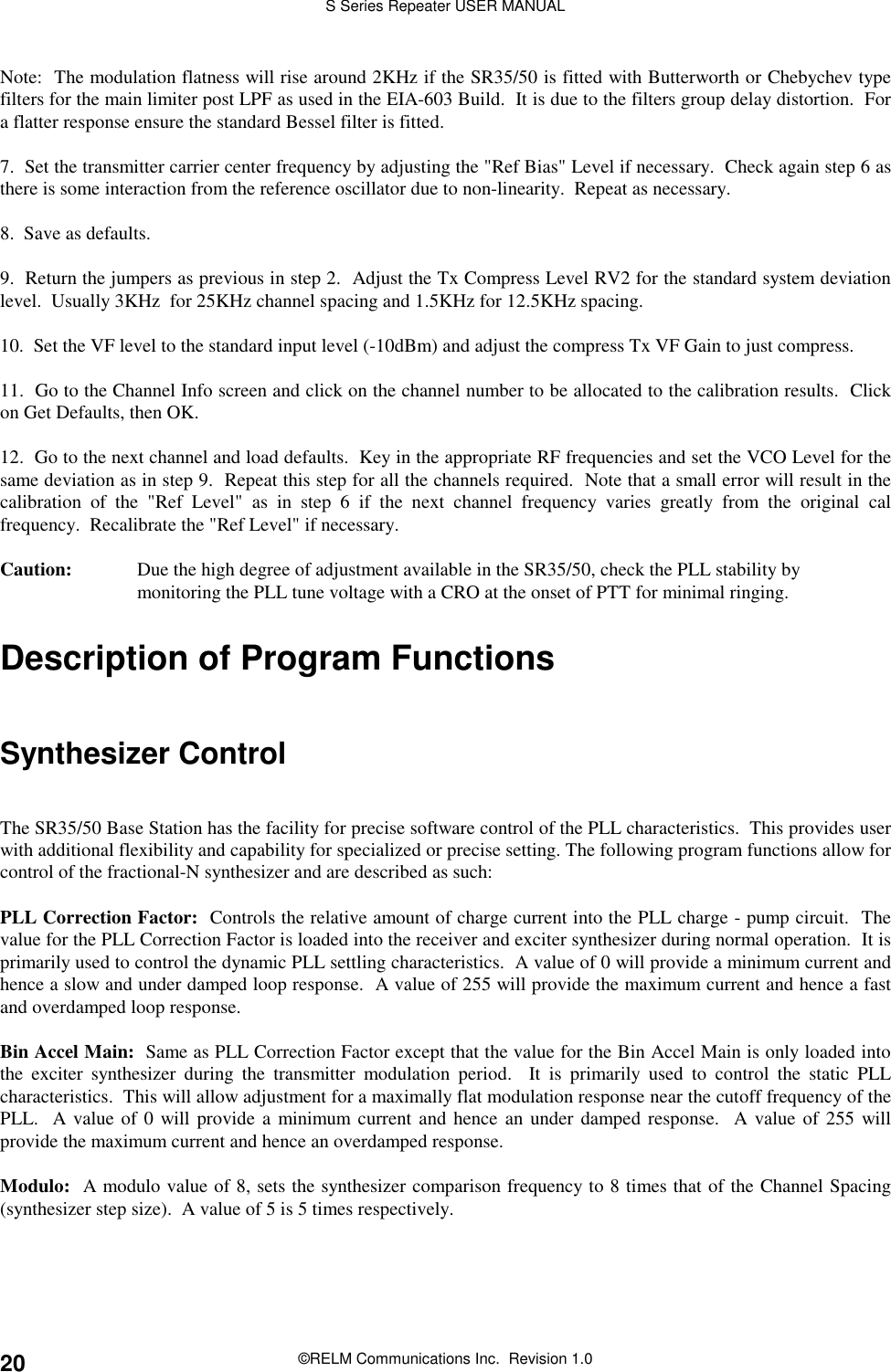S Series Repeater USER MANUAL©RELM Communications Inc.  Revision 1.020Note:  The modulation flatness will rise around 2KHz if the SR35/50 is fitted with Butterworth or Chebychev typefilters for the main limiter post LPF as used in the EIA-603 Build.  It is due to the filters group delay distortion.  Fora flatter response ensure the standard Bessel filter is fitted.7.  Set the transmitter carrier center frequency by adjusting the &quot;Ref Bias&quot; Level if necessary.  Check again step 6 asthere is some interaction from the reference oscillator due to non-linearity.  Repeat as necessary.8.  Save as defaults.9.  Return the jumpers as previous in step 2.  Adjust the Tx Compress Level RV2 for the standard system deviationlevel.  Usually 3KHz  for 25KHz channel spacing and 1.5KHz for 12.5KHz spacing.10.  Set the VF level to the standard input level (-10dBm) and adjust the compress Tx VF Gain to just compress.11.  Go to the Channel Info screen and click on the channel number to be allocated to the calibration results.  Clickon Get Defaults, then OK.12.  Go to the next channel and load defaults.  Key in the appropriate RF frequencies and set the VCO Level for thesame deviation as in step 9.  Repeat this step for all the channels required.  Note that a small error will result in thecalibration of the &quot;Ref Level&quot; as in step 6 if the next channel frequency varies greatly from the original calfrequency.  Recalibrate the &quot;Ref Level&quot; if necessary.Caution: Due the high degree of adjustment available in the SR35/50, check the PLL stability bymonitoring the PLL tune voltage with a CRO at the onset of PTT for minimal ringing.Description of Program FunctionsSynthesizer ControlThe SR35/50 Base Station has the facility for precise software control of the PLL characteristics.  This provides userwith additional flexibility and capability for specialized or precise setting. The following program functions allow forcontrol of the fractional-N synthesizer and are described as such:PLL Correction Factor:  Controls the relative amount of charge current into the PLL charge - pump circuit.  Thevalue for the PLL Correction Factor is loaded into the receiver and exciter synthesizer during normal operation.  It isprimarily used to control the dynamic PLL settling characteristics.  A value of 0 will provide a minimum current andhence a slow and under damped loop response.  A value of 255 will provide the maximum current and hence a fastand overdamped loop response.Bin Accel Main:  Same as PLL Correction Factor except that the value for the Bin Accel Main is only loaded intothe exciter synthesizer during the transmitter modulation period.  It is primarily used to control the static PLLcharacteristics.  This will allow adjustment for a maximally flat modulation response near the cutoff frequency of thePLL.  A value of 0 will provide a minimum current and hence an under damped response.  A value of 255 willprovide the maximum current and hence an overdamped response.Modulo:  A modulo value of 8, sets the synthesizer comparison frequency to 8 times that of the Channel Spacing(synthesizer step size).  A value of 5 is 5 times respectively.