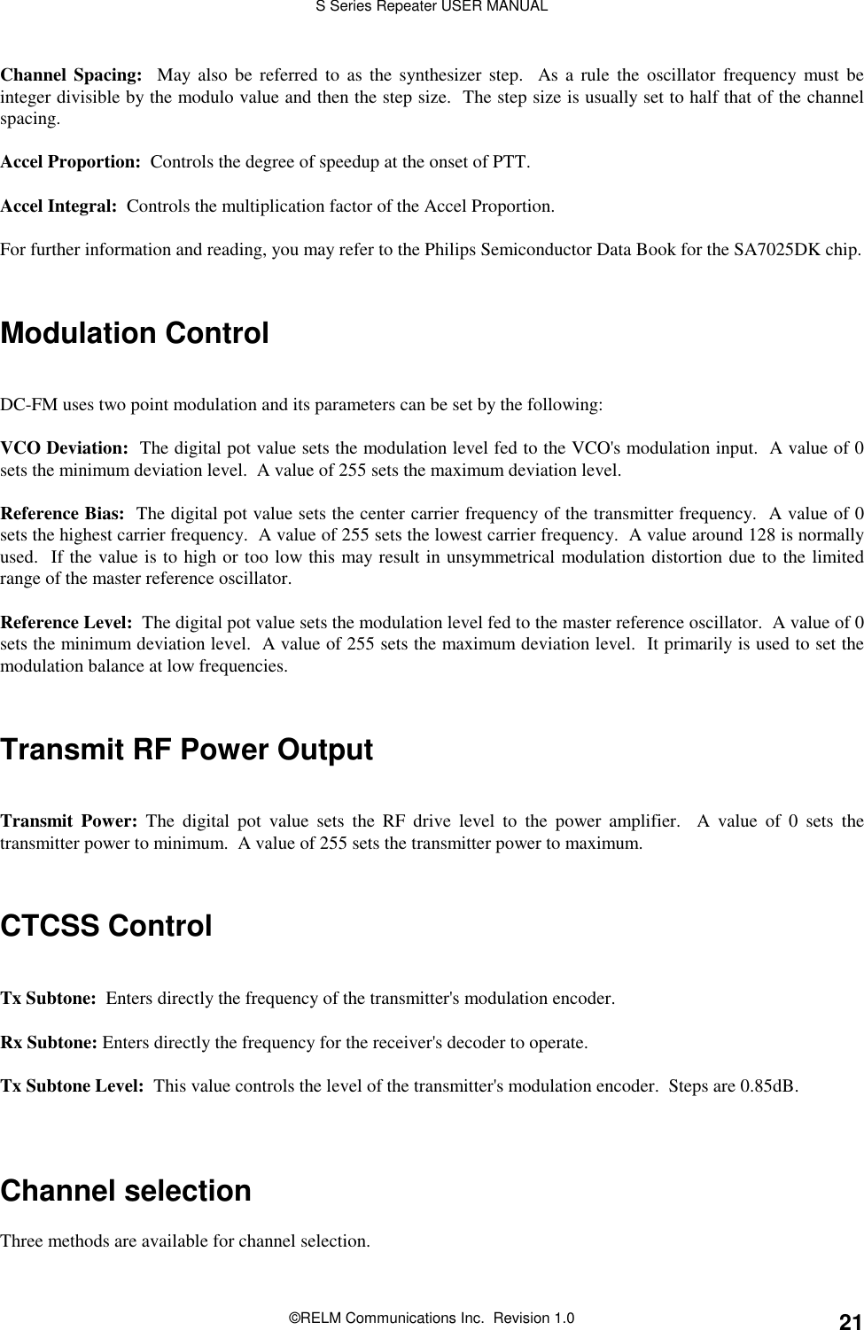 S Series Repeater USER MANUAL©RELM Communications Inc.  Revision 1.0 21Channel Spacing:  May also be referred to as the synthesizer step.  As a rule the oscillator frequency must beinteger divisible by the modulo value and then the step size.  The step size is usually set to half that of the channelspacing.Accel Proportion:  Controls the degree of speedup at the onset of PTT.Accel Integral:  Controls the multiplication factor of the Accel Proportion.For further information and reading, you may refer to the Philips Semiconductor Data Book for the SA7025DK chip.Modulation ControlDC-FM uses two point modulation and its parameters can be set by the following:VCO Deviation:  The digital pot value sets the modulation level fed to the VCO&apos;s modulation input.  A value of 0sets the minimum deviation level.  A value of 255 sets the maximum deviation level.Reference Bias:  The digital pot value sets the center carrier frequency of the transmitter frequency.  A value of 0sets the highest carrier frequency.  A value of 255 sets the lowest carrier frequency.  A value around 128 is normallyused.  If the value is to high or too low this may result in unsymmetrical modulation distortion due to the limitedrange of the master reference oscillator.Reference Level:  The digital pot value sets the modulation level fed to the master reference oscillator.  A value of 0sets the minimum deviation level.  A value of 255 sets the maximum deviation level.  It primarily is used to set themodulation balance at low frequencies.Transmit RF Power OutputTransmit Power: The digital pot value sets the RF drive level to the power amplifier.  A value of 0 sets thetransmitter power to minimum.  A value of 255 sets the transmitter power to maximum.CTCSS ControlTx Subtone:  Enters directly the frequency of the transmitter&apos;s modulation encoder.Rx Subtone: Enters directly the frequency for the receiver&apos;s decoder to operate.Tx Subtone Level:  This value controls the level of the transmitter&apos;s modulation encoder.  Steps are 0.85dB.Channel selectionThree methods are available for channel selection.