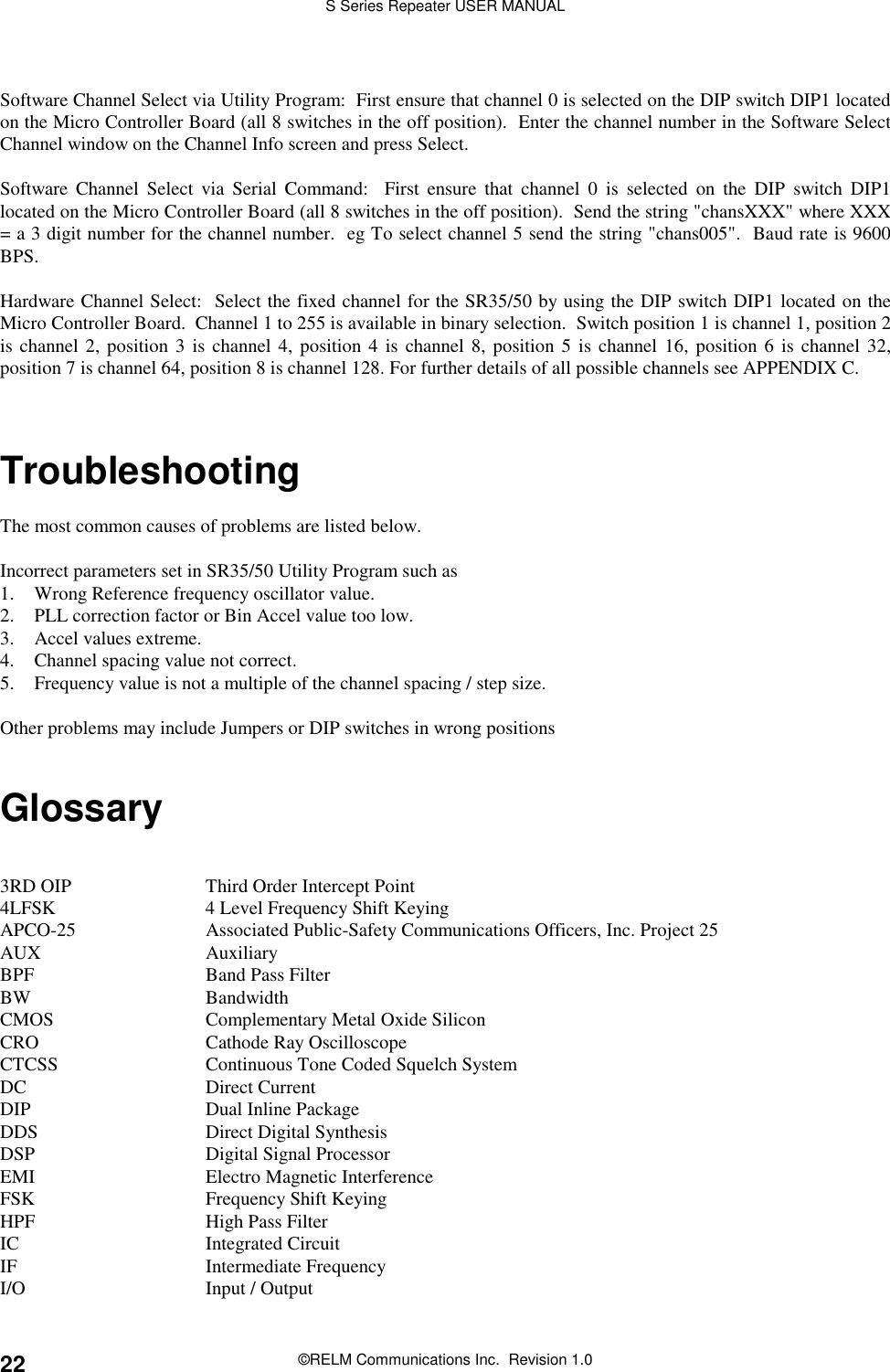 S Series Repeater USER MANUAL©RELM Communications Inc.  Revision 1.022Software Channel Select via Utility Program:  First ensure that channel 0 is selected on the DIP switch DIP1 locatedon the Micro Controller Board (all 8 switches in the off position).  Enter the channel number in the Software SelectChannel window on the Channel Info screen and press Select.Software Channel Select via Serial Command:  First ensure that channel 0 is selected on the DIP switch DIP1located on the Micro Controller Board (all 8 switches in the off position).  Send the string &quot;chansXXX&quot; where XXX= a 3 digit number for the channel number.  eg To select channel 5 send the string &quot;chans005&quot;.  Baud rate is 9600BPS.Hardware Channel Select:  Select the fixed channel for the SR35/50 by using the DIP switch DIP1 located on theMicro Controller Board.  Channel 1 to 255 is available in binary selection.  Switch position 1 is channel 1, position 2is channel 2, position 3 is channel 4, position 4 is channel 8, position 5 is channel 16, position 6 is channel 32,position 7 is channel 64, position 8 is channel 128. For further details of all possible channels see APPENDIX C.TroubleshootingThe most common causes of problems are listed below.Incorrect parameters set in SR35/50 Utility Program such as1. Wrong Reference frequency oscillator value.2. PLL correction factor or Bin Accel value too low.3. Accel values extreme.4. Channel spacing value not correct.5. Frequency value is not a multiple of the channel spacing / step size.Other problems may include Jumpers or DIP switches in wrong positionsGlossary3RD OIP Third Order Intercept Point4LFSK 4 Level Frequency Shift KeyingAPCO-25 Associated Public-Safety Communications Officers, Inc. Project 25AUX AuxiliaryBPF Band Pass FilterBW BandwidthCMOS Complementary Metal Oxide SiliconCRO Cathode Ray OscilloscopeCTCSS Continuous Tone Coded Squelch SystemDC Direct CurrentDIP Dual Inline PackageDDS Direct Digital SynthesisDSP Digital Signal ProcessorEMI Electro Magnetic InterferenceFSK Frequency Shift KeyingHPF High Pass FilterIC Integrated CircuitIF Intermediate FrequencyI/O Input / Output