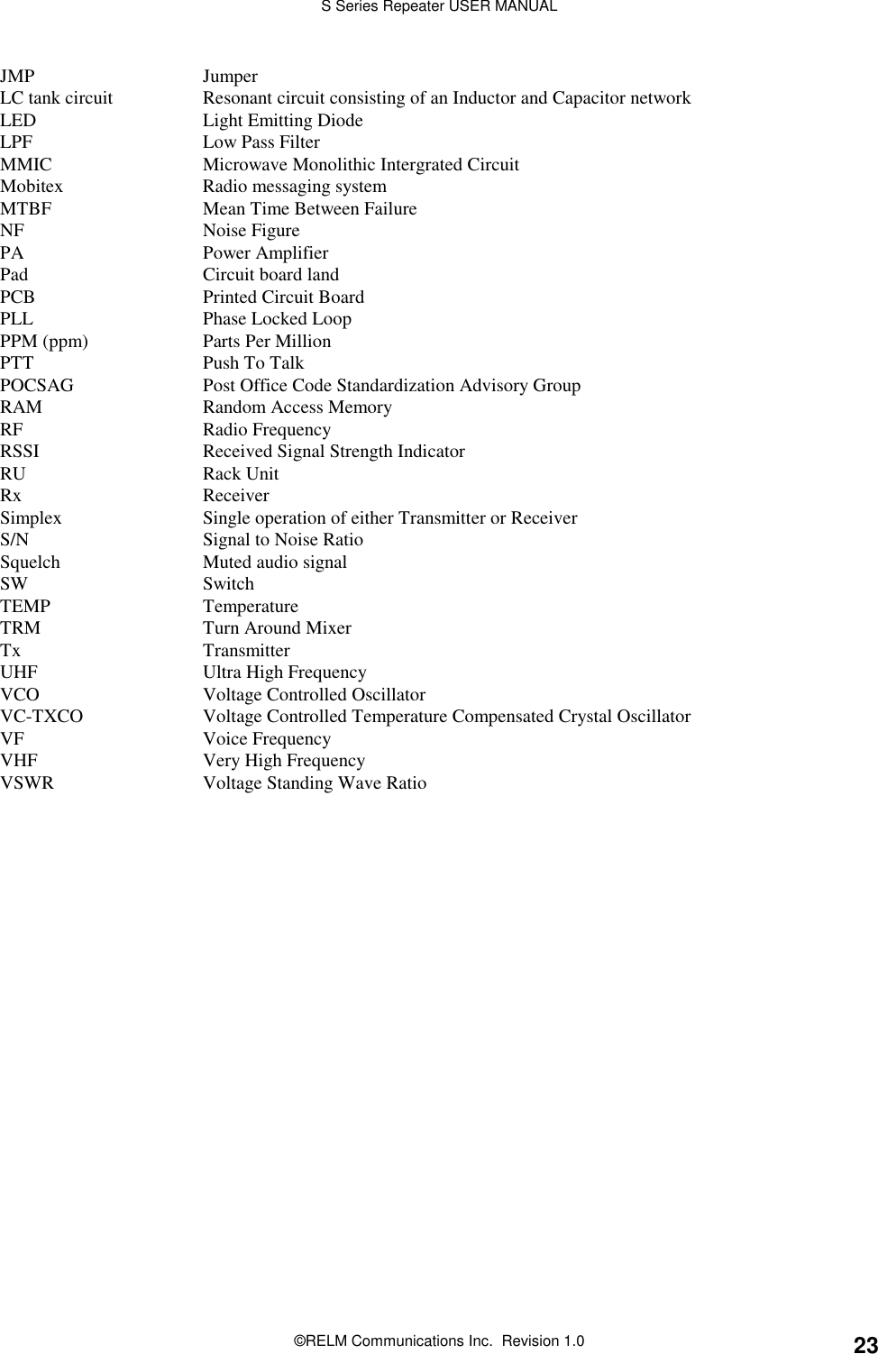 S Series Repeater USER MANUAL©RELM Communications Inc.  Revision 1.0 23JMP JumperLC tank circuit Resonant circuit consisting of an Inductor and Capacitor networkLED Light Emitting DiodeLPF Low Pass FilterMMIC Microwave Monolithic Intergrated CircuitMobitex Radio messaging systemMTBF Mean Time Between FailureNF Noise FigurePA Power AmplifierPad Circuit board landPCB Printed Circuit BoardPLL Phase Locked LoopPPM (ppm) Parts Per MillionPTT Push To TalkPOCSAG Post Office Code Standardization Advisory GroupRAM Random Access MemoryRF Radio FrequencyRSSI Received Signal Strength IndicatorRU Rack UnitRx ReceiverSimplex Single operation of either Transmitter or ReceiverS/N Signal to Noise RatioSquelch Muted audio signalSW SwitchTEMP TemperatureTRM Turn Around MixerTx TransmitterUHF Ultra High FrequencyVCO Voltage Controlled OscillatorVC-TXCO Voltage Controlled Temperature Compensated Crystal OscillatorVF Voice FrequencyVHF Very High FrequencyVSWR Voltage Standing Wave Ratio