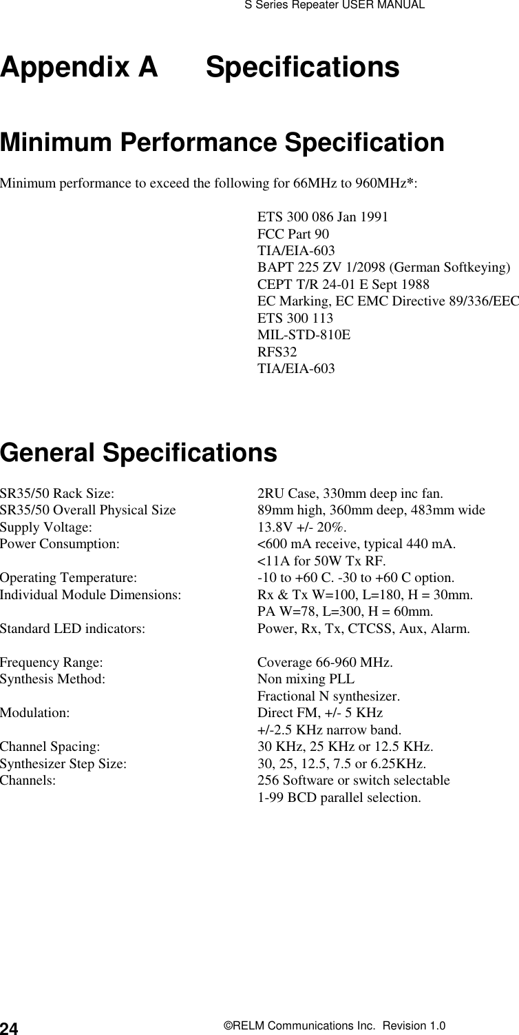 S Series Repeater USER MANUAL©RELM Communications Inc.  Revision 1.024Appendix A SpecificationsMinimum Performance SpecificationMinimum performance to exceed the following for 66MHz to 960MHz*:ETS 300 086 Jan 1991FCC Part 90TIA/EIA-603BAPT 225 ZV 1/2098 (German Softkeying)CEPT T/R 24-01 E Sept 1988EC Marking, EC EMC Directive 89/336/EECETS 300 113MIL-STD-810ERFS32TIA/EIA-603General SpecificationsSR35/50 Rack Size: 2RU Case, 330mm deep inc fan.SR35/50 Overall Physical Size 89mm high, 360mm deep, 483mm wideSupply Voltage: 13.8V +/- 20%.Power Consumption: &lt;600 mA receive, typical 440 mA.&lt;11A for 50W Tx RF.Operating Temperature: -10 to +60 C. -30 to +60 C option.Individual Module Dimensions: Rx &amp; Tx W=100, L=180, H = 30mm.PA W=78, L=300, H = 60mm.Standard LED indicators: Power, Rx, Tx, CTCSS, Aux, Alarm.Frequency Range: Coverage 66-960 MHz.Synthesis Method: Non mixing PLLFractional N synthesizer.Modulation: Direct FM, +/- 5 KHz+/-2.5 KHz narrow band.Channel Spacing: 30 KHz, 25 KHz or 12.5 KHz.Synthesizer Step Size: 30, 25, 12.5, 7.5 or 6.25KHz.Channels: 256 Software or switch selectable1-99 BCD parallel selection.