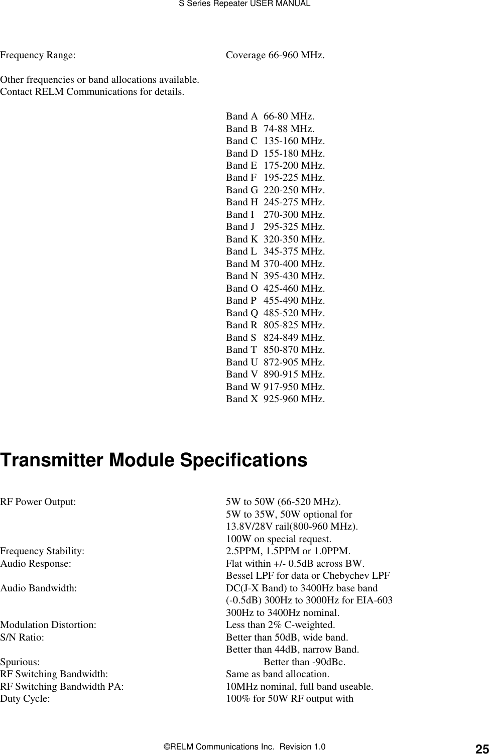 S Series Repeater USER MANUAL©RELM Communications Inc.  Revision 1.0 25Frequency Range: Coverage 66-960 MHz.Other frequencies or band allocations available.Contact RELM Communications for details.Band A 66-80 MHz.Band B 74-88 MHz.Band C 135-160 MHz.Band D 155-180 MHz.Band E 175-200 MHz.Band F 195-225 MHz.Band G 220-250 MHz.Band H 245-275 MHz.Band I 270-300 MHz.Band J 295-325 MHz.Band K 320-350 MHz.Band L 345-375 MHz.Band M 370-400 MHz.Band N 395-430 MHz.Band O 425-460 MHz.Band P 455-490 MHz.Band Q 485-520 MHz.Band R 805-825 MHz.Band S 824-849 MHz.Band T 850-870 MHz.Band U 872-905 MHz.Band V 890-915 MHz.Band W 917-950 MHz.Band X 925-960 MHz.Transmitter Module SpecificationsRF Power Output: 5W to 50W (66-520 MHz).5W to 35W, 50W optional for13.8V/28V rail(800-960 MHz).100W on special request.Frequency Stability: 2.5PPM, 1.5PPM or 1.0PPM.Audio Response: Flat within +/- 0.5dB across BW.Bessel LPF for data or Chebychev LPFAudio Bandwidth: DC(J-X Band) to 3400Hz base band(-0.5dB) 300Hz to 3000Hz for EIA-603300Hz to 3400Hz nominal.Modulation Distortion: Less than 2% C-weighted.S/N Ratio: Better than 50dB, wide band.Better than 44dB, narrow Band.Spurious: Better than -90dBc.RF Switching Bandwidth: Same as band allocation.RF Switching Bandwidth PA: 10MHz nominal, full band useable.Duty Cycle: 100% for 50W RF output with