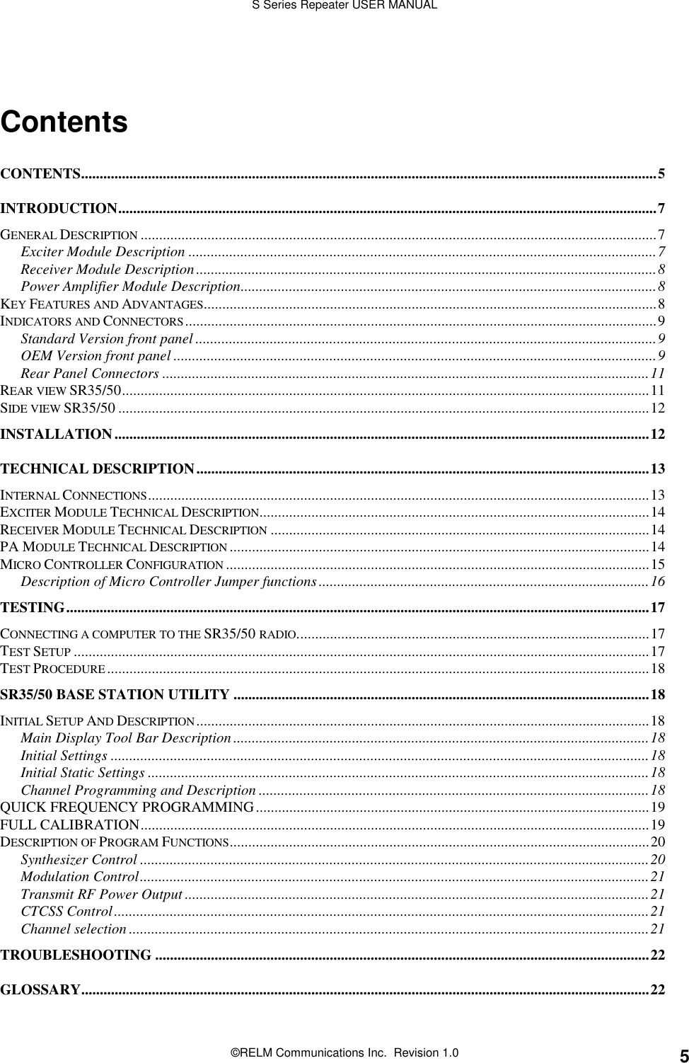 S Series Repeater USER MANUAL©RELM Communications Inc.  Revision 1.0 5ContentsCONTENTS...........................................................................................................................................................5INTRODUCTION.................................................................................................................................................7GENERAL DESCRIPTION ...........................................................................................................................................7Exciter Module Description ..............................................................................................................................7Receiver Module Description............................................................................................................................8Power Amplifier Module Description................................................................................................................8KEY FEATURES AND ADVANTAGES..........................................................................................................................8INDICATORS AND CONNECTORS...............................................................................................................................9Standard Version front panel ............................................................................................................................9OEM Version front panel ..................................................................................................................................9Rear Panel Connectors ...................................................................................................................................11REAR VIEW SR35/50..............................................................................................................................................11SIDE VIEW SR35/50 ...............................................................................................................................................12INSTALLATION................................................................................................................................................12TECHNICAL DESCRIPTION..........................................................................................................................13INTERNAL CONNECTIONS.......................................................................................................................................13EXCITER MODULE TECHNICAL DESCRIPTION.........................................................................................................14RECEIVER MODULE TECHNICAL DESCRIPTION ......................................................................................................14PA MODULE TECHNICAL DESCRIPTION .................................................................................................................14MICRO CONTROLLER CONFIGURATION ..................................................................................................................15Description of Micro Controller Jumper functions.........................................................................................16TESTING.............................................................................................................................................................17CONNECTING A COMPUTER TO THE SR35/50 RADIO...............................................................................................17TEST SETUP ...........................................................................................................................................................17TEST PROCEDURE..................................................................................................................................................18SR35/50 BASE STATION UTILITY ................................................................................................................18INITIAL SETUP AND DESCRIPTION..........................................................................................................................18Main Display Tool Bar Description................................................................................................................18Initial Settings .................................................................................................................................................18Initial Static Settings .......................................................................................................................................18Channel Programming and Description .........................................................................................................18QUICK FREQUENCY PROGRAMMING..........................................................................................................19FULL CALIBRATION.........................................................................................................................................19DESCRIPTION OF PROGRAM FUNCTIONS.................................................................................................................20Synthesizer Control .........................................................................................................................................20Modulation Control.........................................................................................................................................21Transmit RF Power Output .............................................................................................................................21CTCSS Control................................................................................................................................................21Channel selection ............................................................................................................................................21TROUBLESHOOTING .....................................................................................................................................22GLOSSARY.........................................................................................................................................................22