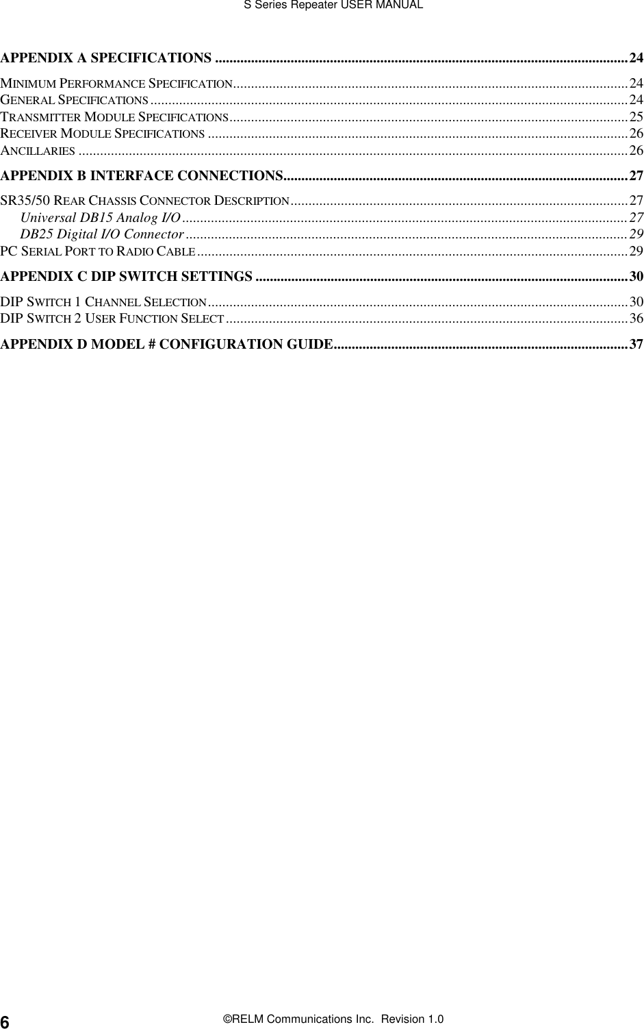 S Series Repeater USER MANUAL©RELM Communications Inc.  Revision 1.06APPENDIX A SPECIFICATIONS ...................................................................................................................24MINIMUM PERFORMANCE SPECIFICATION..............................................................................................................24GENERAL SPECIFICATIONS.....................................................................................................................................24TRANSMITTER MODULE SPECIFICATIONS...............................................................................................................25RECEIVER MODULE SPECIFICATIONS .....................................................................................................................26ANCILLARIES .........................................................................................................................................................26APPENDIX B INTERFACE CONNECTIONS................................................................................................27SR35/50 REAR CHASSIS CONNECTOR DESCRIPTION..............................................................................................27Universal DB15 Analog I/O............................................................................................................................27DB25 Digital I/O Connector ...........................................................................................................................29PC SERIAL PORT TO RADIO CABLE ........................................................................................................................29APPENDIX C DIP SWITCH SETTINGS ........................................................................................................30DIP SWITCH 1 CHANNEL SELECTION.....................................................................................................................30DIP SWITCH 2 USER FUNCTION SELECT................................................................................................................36APPENDIX D MODEL # CONFIGURATION GUIDE..................................................................................37